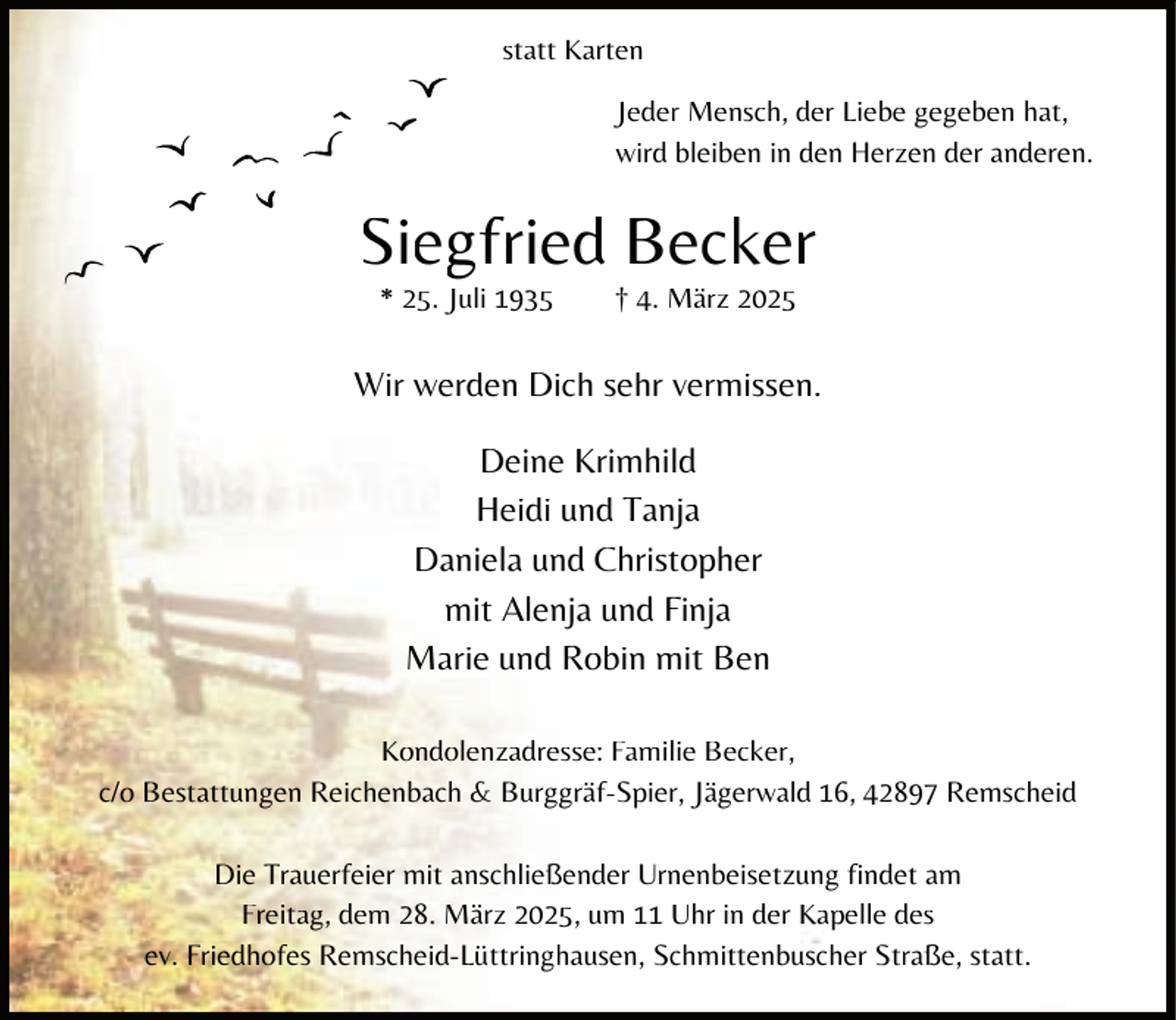 <p>statt Karten<br />Jeder Mensch, der Liebe gegeben hat,<br />wird bleiben in den Herzen der anderen.</p><p>Sieggfried Becker<br />* 25. JJuli 1935</p><p>† 4. März 2025</p><p>Wir werden Dich sehr vermissen.</p><p>Deine Krimhild<br />Heidi und Tanja<br />Daniela und Christopher<br />mit Alenja und Finja<br />Marie und Robin mit Ben<br />Kondolenzadresse: Familie Becker,<br />c/o Bestattungen Reichenbach &amp; Burggräf-Spier, Jägerwald 16, 42897 Remscheid<br />Die Trauerfeier mit anschließender Urnenbeisetzung findet am<br />Freitag, dem 28. März 2025, um 11 Uhr in der Kapelle des<br />ev. Friedhofes Remscheid-Lüttringhausen, Schmittenbuscher Straße, statt.</p>