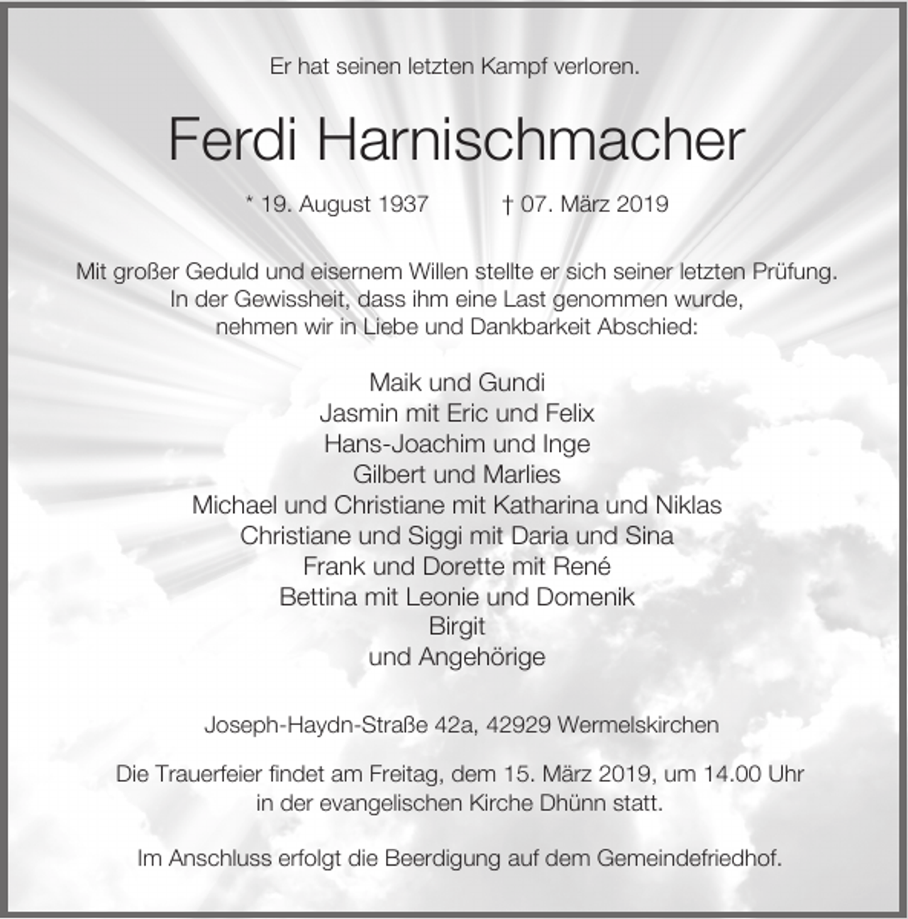 <p>Er hat seinen letzten Kampf verloren.</p><p>Ferdi Harnischmacher<br />* 19. August 1937</p><p>† 07. März 2019</p><p>Mit großer Geduld und eisernem Willen stellte er sich seiner letzten Prüfung.<br />In der Gewissheit, dass ihm eine Last genommen wurde,<br />nehmen wir in Liebe und Dankbarkeit Abschied:</p><p>Maik und Gundi<br />Jasmin mit Eric und Felix<br />Hans-Joachim und Inge<br />Gilbert und Marlies<br />Michael und Christiane mit Katharina und Niklas<br />Christiane und Siggi mit Daria und Sina<br />Frank und Dorette mit René<br />Bettina mit Leonie und Domenik<br />Birgit<br />und Angehörige<br />Joseph-Haydn-Straße 42a, 42929 Wermelskirchen<br />Die Trauerfeier findet am Freitag, dem 15. März 2019, um 14.00 Uhr<br />in der evangelischen Kirche Dhünn statt.<br />Im Anschluss erfolgt die Beerdigung auf dem Gemeindefriedhof.</p>
