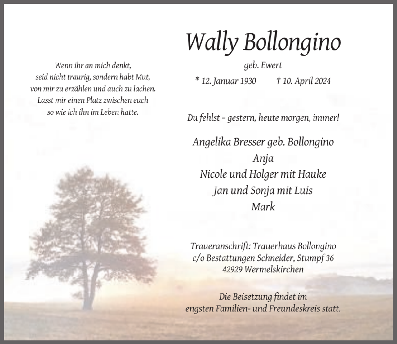 <p>Wally Bollongino<br />Wenn ihr an mich denkt,<br />seid nicht traurig, sondern habt Mut,<br />von mir zu erzählen und auch zu lachen.<br />Lasst mir einen Platz zwischen euch<br />so wie ich ihn im Leben hatte.</p><p>geb. Ewert<br />* 12. Januar 1930</p><p>† 10. April 2024</p><p>Du fehlst – gestern, heute morgen, immer!</p><p>Angelika Bresser geb. Bollongino<br />Anja<br />Nicole und Holger mit Hauke<br />Jan und Sonja mit Luis<br />Mark</p><p>Traueranschrift: Trauerhaus Bollongino<br />c/o Bestattungen Schneider, Stumpf 36<br />42929 Wermelskirchen</p><p>Die Beisetzung findet im<br />engsten Familien- und Freundeskreis statt.</p>