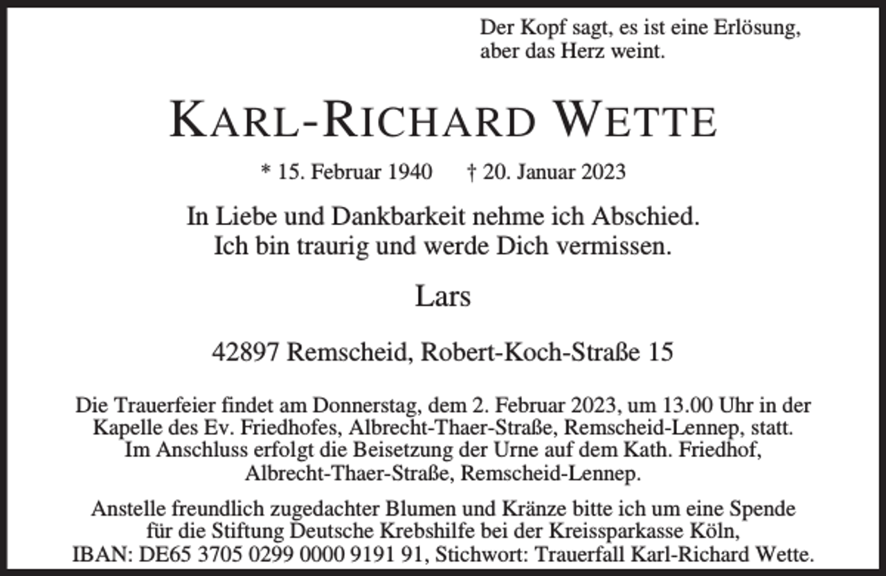 <p>Der Kopf sagt, es ist eine Erlösung,<br />aber das Herz weint.</p><p>K ARL -R ICHARD W ETTE<br />* 15. Februar 1940</p><p>† 20. Januar 2023</p><p>In Liebe und Dankbarkeit nehme ich Abschied.<br />Ich bin traurig und werde Dich vermissen.</p><p>Lars<br />42897 Remscheid, Robert-Koch-Straße 15<br />Die Trauerfeier findet am Donnerstag, dem 2. Februar 2023, um 13.00 Uhr in der<br />Kapelle des Ev. Friedhofes, Albrecht-Thaer-Straße, Remscheid-Lennep, statt.<br />Im Anschluss erfolgt die Beisetzung der Urne auf dem Kath. Friedhof,<br />Albrecht-Thaer-Straße, Remscheid-Lennep.<br />Anstelle freundlich zugedachter Blumen und Kränze bitte ich um eine Spende<br />für die Stiftung Deutsche Krebshilfe bei der Kreissparkasse Köln,<br />IBAN: DE65 3705 0299 0000 91, Stichwort: Trauerfall Karl-Richard Wette.</p>