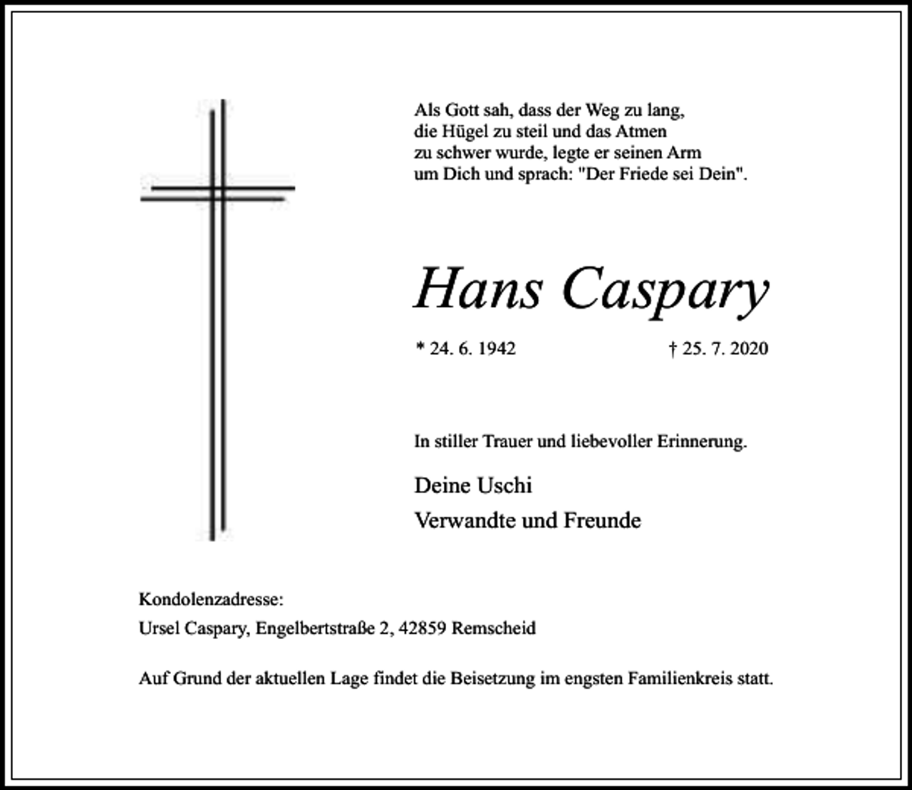 <p>Als Gott sah, dass der Weg zu lang,<br />die Hügel zu steil und das Atmen<br />zu schwer wurde, legte er seinen Arm<br />um Dich und sprach: "Der Friede sei Dein".</p><p>Hans Caspary<br />* 24. 6. 1942</p><p>† 25. 7. 2020</p><p>In stiller Trauer und liebevoller Erinnerung.</p><p>Deine Uschi<br />Verwandte und Freunde<br />Kondolenzadresse:<br />Ursel Caspary, Engelbertstraße 2, 42859 Remscheid<br />Auf Grund der aktuellen Lage findet die Beisetzung im engsten Familienkreis statt.</p>