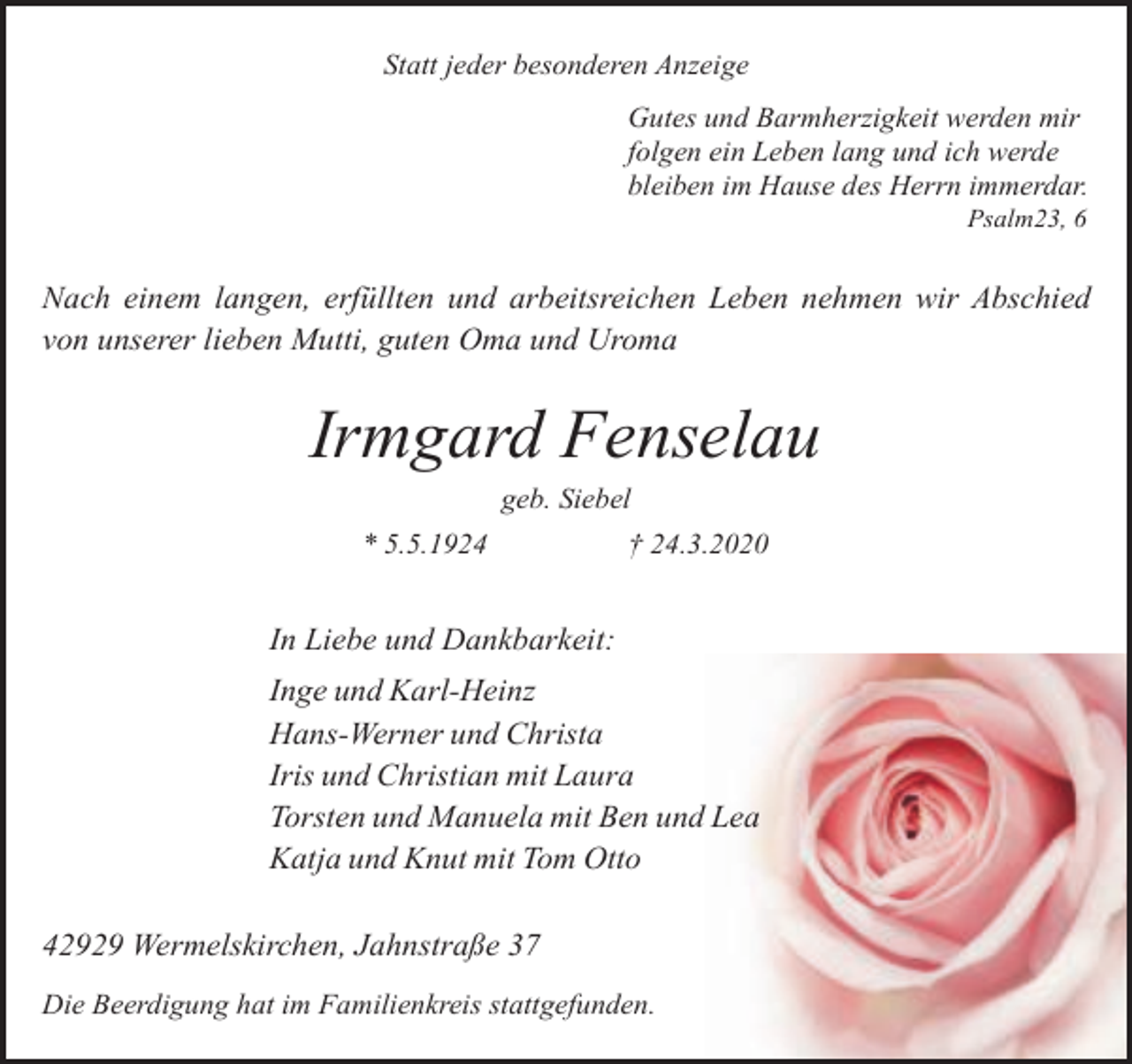 <p>Statt jeder besonderen Anzeige<br />Gutes und Barmherzigkeit werden mir<br />folgen ein Leben lang und ich werde<br />bleiben im Hause des Herrn immerdar.<br />Psalm23, 6</p><p>Nach einem langen, erfüllten und arbeitsreichen Leben nehmen wir Abschied<br />von unserer lieben Mutti, guten Oma und Uroma</p><p>Irmgard Fenselau<br />geb. Siebel</p><p>* 5.5.1924</p><p>† 24.3.2020</p><p>In Liebe und Dankbarkeit:<br />Inge und Karl-Heinz<br />Hans-Werner und Christa<br />Iris und Christian mit Laura<br />Torsten und Manuela mit Ben und Lea<br />Katja und Knut mit Tom Otto<br />42929 Wermelskirchen, Jahnstraße 37<br />Die Beerdigung hat im Familienkreis stattgefunden.</p>