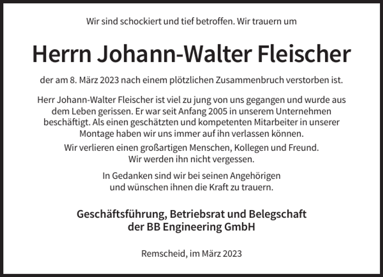 <p>Wir sind schockiert und tief betroffen. Wir trauern um</p><p>Herrn Johann-Walter Fleischer<br />der am 8. März 2023 nach einem plötzlichen Zusammenbruch verstorben ist.<br />Herr Johann-Walter Fleischer ist viel zu jung von uns gegangen und wurde aus<br />dem Leben gerissen. Er war seit Anfang 2005 in unserem Unternehmen<br />beschäftigt. Als einen geschätzten und kompetenten Mitarbeiter in unserer<br />Montage haben wir uns immer auf ihn verlassen können.<br />Wir verlieren einen großartigen Menschen, Kollegen und Freund.<br />Wir werden ihn nicht vergessen.<br />In Gedanken sind wir bei seinen Angehörigen<br />und wünschen ihnen die Kraft zu trauern.</p><p>Geschäftsführung, Betriebsrat und Belegschaft<br />der BB Engineering GmbH<br />Remscheid, im März 2023</p>