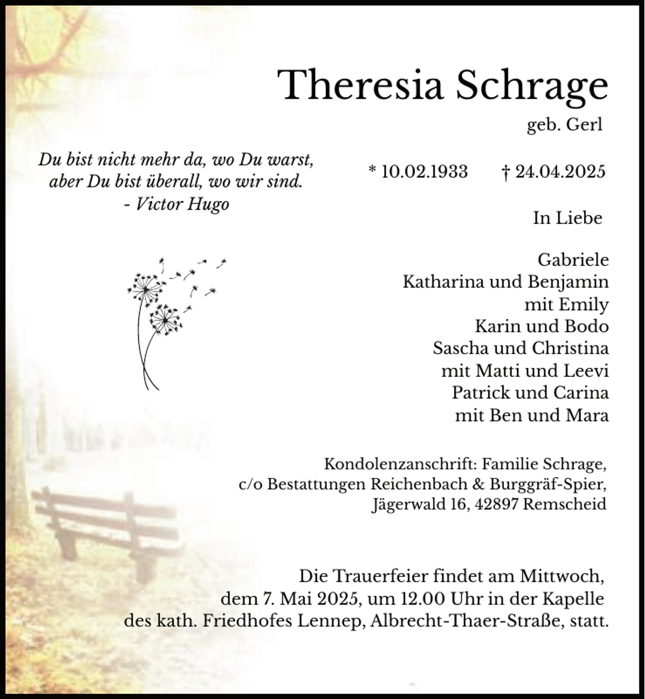 <p>Theresia Schrage<br />geb. Gerl<br />Du bist nicht mehr da, wo Du warst,<br />aber Du bist überall, wo wir sind.<br />- Victor Hugo</p><p>* 10.02.1933</p><p>† 24.04.2025<br />In Liebe</p><p>Gabriele<br />Katharina und Benjamin<br />mit Emily<br />Karin und Bodo<br />Sascha und Christina<br />mit Matti und Leevi<br />Patrick und Carina<br />mit Ben und Mara<br />Kondolenzanschrift: Familie Schrage,<br />c/o Bestattungen Reichenbach &amp; Burggräf-Spier,<br />Jägerwald 16, 42897 Remscheid</p><p>Die Trauerfeier findet am Mittwoch,<br />dem 7. Mai 2025, um 12.00 Uhr in der Kapelle<br />des kath. Friedhofes Lennep, Albrecht-Thaer-Straße, statt.</p>