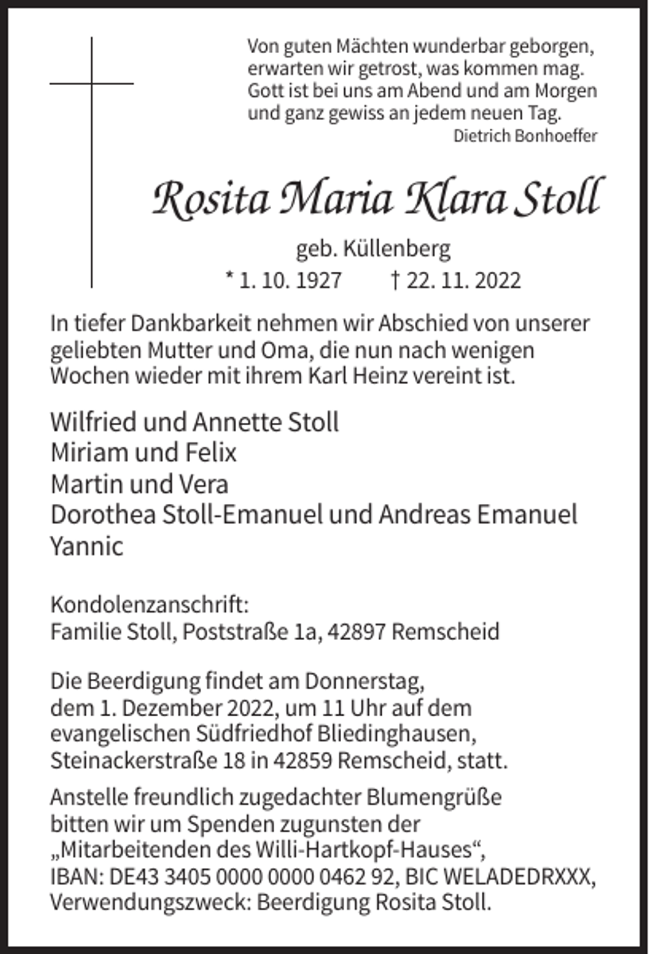 <p>Von guten Mächten wunderbar geborgen,<br />erwarten wir getrost, was kommen mag.<br />Gott ist bei uns am Abend und am Morgen<br />und ganz gewiss an jedem neuen Tag.<br />Dietrich Bonhoeffer</p><p>Rosita Maria Klara Stoll<br />geb. Küllenberg<br />* 1. 10. 1927<br />† 22. 11. 2022<br />In tiefer Dankbarkeit nehmen wir Abschied von unserer<br />geliebten Mutter und Oma, die nun nach wenigen<br />Wochen wieder mit ihrem Karl Heinz vereint ist.</p><p>Wilfried und Annette Stoll<br />Miriam und Felix<br />Martin und Vera<br />Dorothea Stoll-Emanuel und Andreas Emanuel<br />Yannic<br />Kondolenzanschrift:<br />Familie Stoll, Poststraße 1a, 42897 Remscheid<br />Die Beerdigung findet am Donnerstag,<br />dem 1. Dezember 2022, um 11 Uhr auf dem<br />evangelischen Südfriedhof Bliedinghausen,<br />Steinackerstraße 18 in 42859 Remscheid, statt.<br />Anstelle freundlich zugedachter Blumengrüße<br />bitten wir um Spenden zugunsten der<br />„Mitarbeitenden des Willi-Hartkopf-Hauses“,<br />IBAN: DE4405 0462 92, BIC WELADEDRXXX,<br />Verwendungszweck: Beerdigung Rosita Stoll.</p>