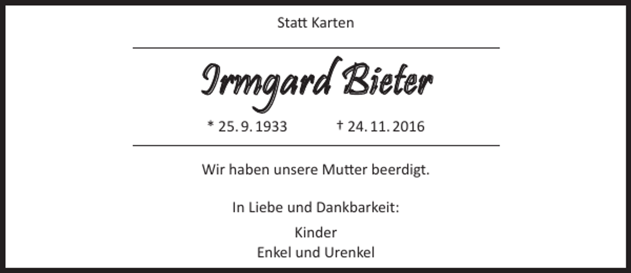 <p>Statt Karten</p><p>Irmgard Bieter<br />* 25. 9. 1933</p><p>† 24. 11. 2016</p><p>Wir haben unsere Mutter beerdigt.<br />In Liebe und Dankbarkeit:<br />Kinder<br />Enkel und Urenkel</p>