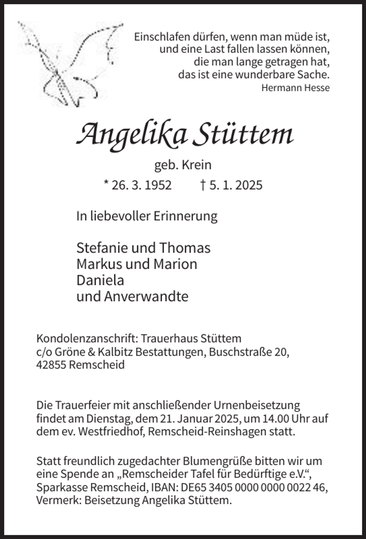 <p>Einschlafen dürfen, wenn man müde ist,<br />und eine Last fallen lassen können,<br />die man lange getragen hat,<br />das ist eine wunderbare Sache.<br />Hermann Hesse</p><p>Angelika Stüttem<br />geb. Krein<br />* 26. 3. 1952<br />† 5. 1. 2025<br />In liebevoller Erinnerung</p><p>Stefanie und Thomas<br />Markus und Marion<br />Daniela<br />und Anverwandte<br />Kondolenzanschrift: Trauerhaus Stüttem<br />c/o Gröne &amp; Kalbitz Bestattungen, Buschstraße 20,<br />42855 Remscheid<br />Die Trauerfeier mit anschließender Urnenbeisetzung<br />findet am Dienstag, dem 21. Januar 2025, um 14.00 Uhr auf<br />dem ev. Westfriedhof, Remscheid-Reinshagen statt.<br />Statt freundlich zugedachter Blumengrüße bitten wir um<br />eine Spende an „Remscheider Tafel für Bedürftige e.V.“,<br />Sparkasse Remscheid, IBAN: DE65 3405 0022 46,<br />Vermerk: Beisetzung Angelika Stüttem.</p>