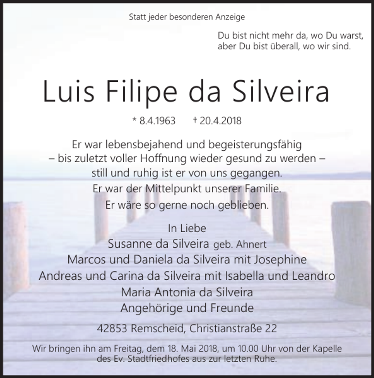 <p>Statt jeder besonderen Anzeige</p><p>Du bist nicht mehr da, wo Du warst,<br />aber Du bist überall, wo wir sind.</p><p>Luis Filipe da Silveira<br />* 8.4.1963</p><p>20.4.2018</p><p>Er war lebensbejahend und begeisterungsfähig<br />bis zuletzt voller Hoffnung wieder gesund zu werden<br />still und ruhig ist er von uns gegangen.<br />Er war der Mittelpunkt unserer Familie.<br />Er wäre so gerne noch geblieben.<br />In Liebe</p><p>Susanne da Silveira geb. Ahnert<br />Marcos und Daniela da Silveira mit Josephine<br />Andreas und Carina da Silveira mit Isabella und Leandro<br />Maria Antonia da Silveira<br />Angehörige und Freunde<br />42853 Remscheid, Christianstraße 22<br />Wir bringen ihn am Freitag, dem 18. Mai 2018, um 10.00 Uhr von der Kapelle<br />des Ev. Stadtfriedhofes aus zur letzten Ruhe.</p>