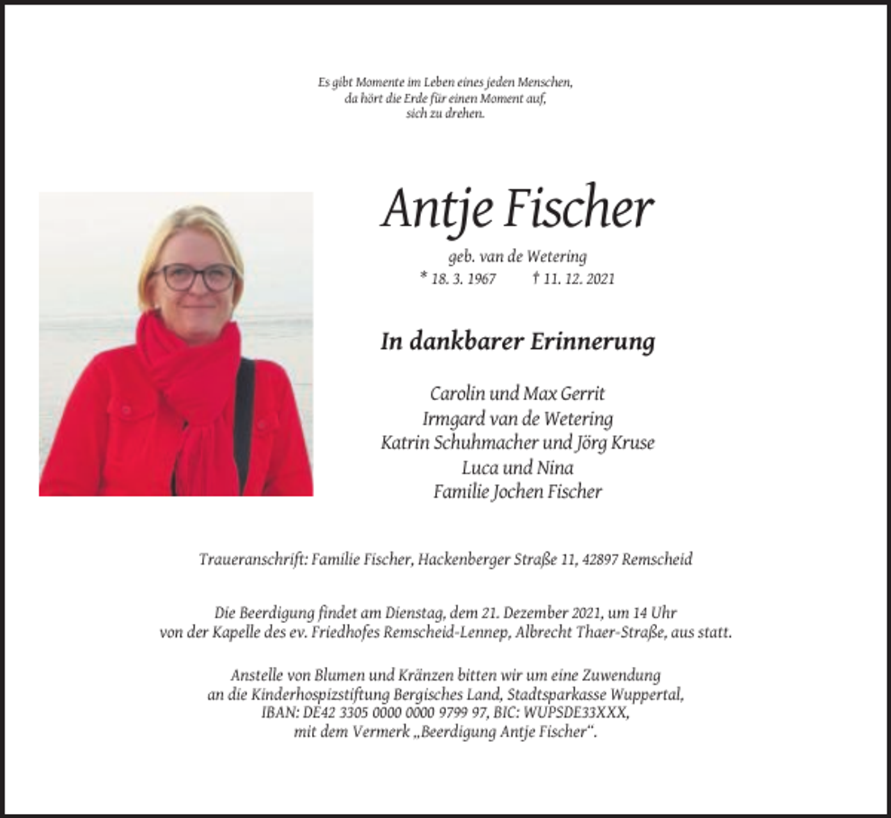 <p>Es gibt Momente im Leben eines jeden Menschen,<br />da hört die Erde für einen Moment auf,<br />sich zu drehen.</p><p>Antje Fischer<br />geb. van de Wetering<br />* 18. 3. 1967<br />† 11. 12. 2021</p><p>In dankbarer Erinnerung<br />Carolin und Max Gerrit<br />Irmgard van de Wetering<br />Katrin Schuhmacher und Jörg Kruse<br />Luca und Nina<br />Familie Jochen Fischer</p><p>Traueranschrift: Familie Fischer, Hackenberger Straße 11, 42897 Remscheid</p><p>Die Beerdigung findet am Dienstag, dem 21. Dezember 2021, um 14 Uhr<br />von der Kapelle des ev. Friedhofes Remscheid-Lennep, Albrecht Thaer-Straße, aus statt.<br />Anstelle von Blumen und Kränzen bitten wir um eine Zuwendung<br />an die Kinderhospizstiftung Bergisches Land, Stadtsparkasse Wuppertal,<br />IBAN: DE42 3305 9797, BIC: WUPSDE33XXX,<br />mit dem Vermerk „Beerdigung Antje Fischer“.</p>
