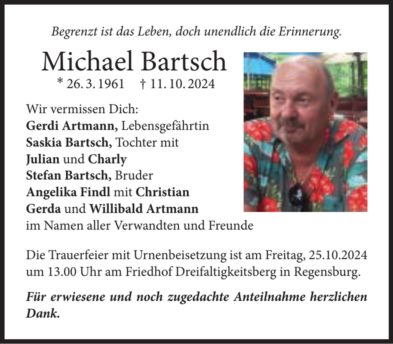 <p>Begrenzt ist das Leben, doch unendlich die Erinnerung.</p>
<p>Michael Bartsch<br />* 26. 3. 1961 † 11. 10. 2024</p>
<p>Wir vermissen Dich:<br />Gerdi Artmann, Lebensgefährtin<br />Saskia Bartsch, Tochter mit<br />Julian und Charly<br />Stefan Bartsch, Bruder<br />Angelika Findl mit Christian<br />Gerda und Willibald Artmann<br />im Namen aller Verwandten und Freunde<br />Die Trauerfeier mit Urnenbeisetzung ist am Freitag, 25.10.2024<br />um 13.00 Uhr am Friedhof Dreifaltigkeitsberg in Regensburg.<br />Für erwiesene und noch zugedachte Anteilnahme herzlichen<br />Dank.</p>