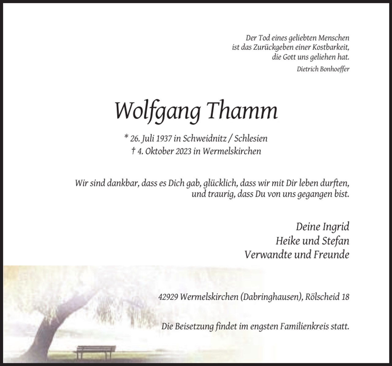 <p>Der Tod eines geliebten Menschen<br />ist das Zurückgeben einer Kostbarkeit,<br />die Gott uns geliehen hat.<br />Dietrich Bonhoeffer</p><p>Wolfgang Thamm<br />* 26. Juli 1937 in Schweidnitz / Schlesien<br />† 4. Oktober 2023 in Wermelskirchen</p><p>Wir sind dankbar, dass es Dich gab, glücklich, dass wir mit Dir leben durften,<br />und traurig, dass Du von uns gegangen bist.</p><p>Deine Ingrid<br />Heike und Stefan<br />Verwandte und Freunde</p><p>42929 Wermelskirchen (Dabringhausen), Rölscheid 18</p><p>Die Beisetzung findet im engsten Familienkreis statt.</p>
