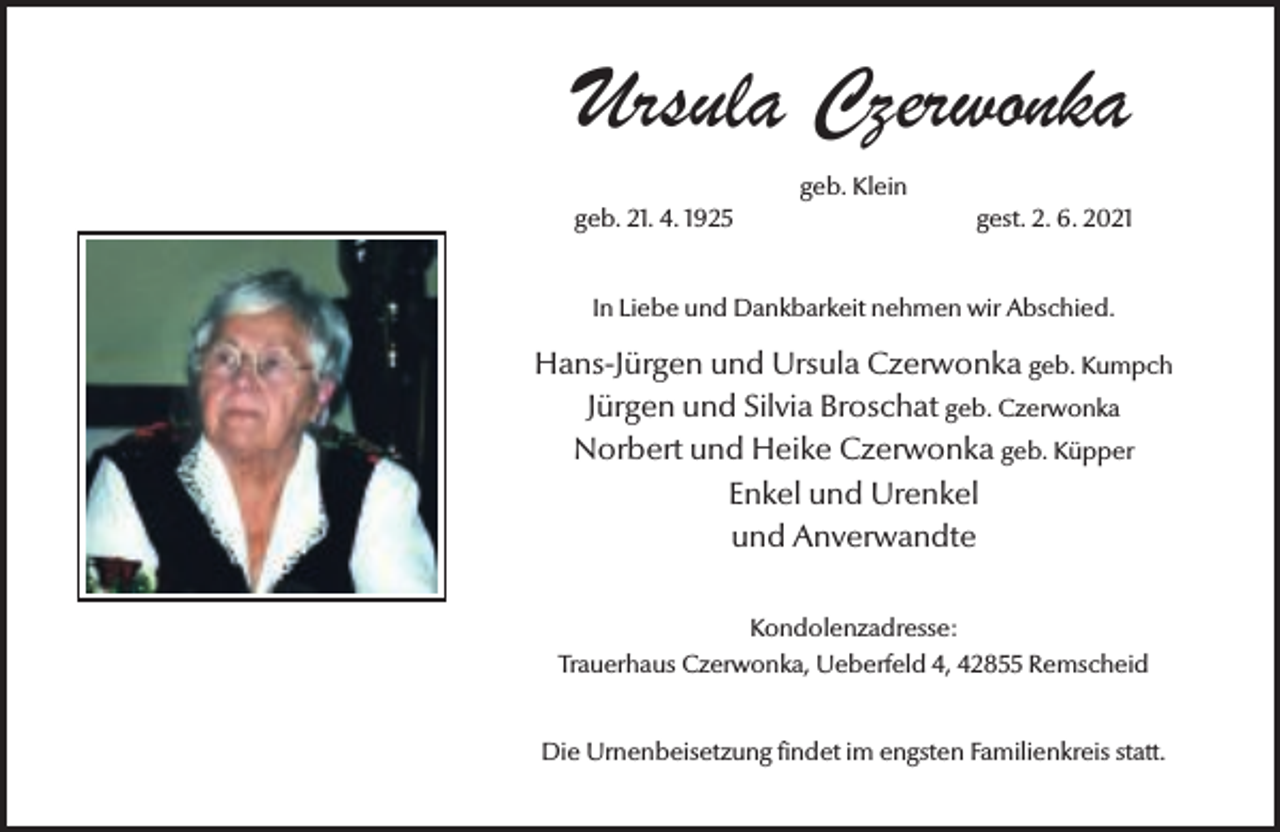 <p>Ursula Czerwonka<br />geb. Klein<br />geb. 21. 4. 1925</p><p>gest. 2. 6. 2021</p><p>In Liebe und Dankbarkeit nehmen wir Abschied.</p><p>Hans-Jürgen und Ursula Czerwonka geb. Kumpch<br />Jürgen und Silvia Broschat geb. Czerwonka<br />Norbert und Heike Czerwonka geb. Küpper<br />Enkel und Urenkel<br />und Anverwandte<br />Kondolenzadresse:<br />Trauerhaus Czerwonka, Ueberfeld 4, 42855 Remscheid<br />Die Urnenbeisetzung findet im engsten Familienkreis statt.</p>