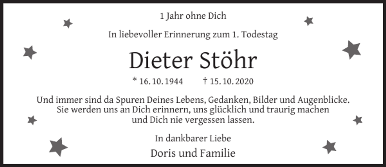 <p>1 Jahr ohne Dich<br />In liebevoller Erinnerung zum 1. Todestag</p><p>Dieter Stöhr<br />* 16. 10. 1944</p><p>† 15. 10. 2020</p><p>Und immer sind da Spuren Deines Lebens, Gedanken, Bilder und Augenblicke.<br />Sie werden uns an Dich erinnern, uns glücklich und traurig machen<br />und Dich nie vergessen lassen.<br />In dankbarer Liebe</p><p>Doris und Familie</p>