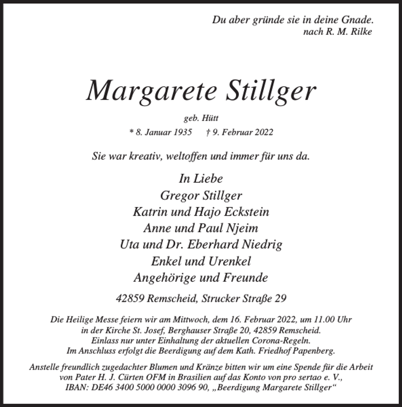 <p>Du aber gründe sie in deine Gnade.<br />nach R. M. Rilke</p><p>Margarete Stillger<br />geb. Hütt<br />* 8. Januar 1935</p><p>† 9. Februar 2022</p><p>Sie war kreativ, weltoffen und immer für uns da.</p><p>In Liebe<br />Gregor Stillger<br />Katrin und Hajo Eckstein<br />Anne und Paul Njeim<br />Uta und Dr. Eberhard Niedrig<br />Enkel und Urenkel<br />Angehörige und Freunde<br />42859 Remscheid, Strucker Straße 29<br />Die Heilige Messe feiern wir am Mittwoch, dem 16. Februar 2022, um 11.00 Uhr<br />in der Kirche St. Josef, Berghauser Straße 20, 42859 Remscheid.<br />Einlass nur unter Einhaltung der aktuellen Corona-Regeln.<br />Im Anschluss erfolgt die Beerdigung auf dem Kath. Friedhof Papenberg.<br />Anstelle freundlich zugedachter Blumen und Kränze bitten wir um eine Spende für die Arbeit<br />von Pater H. J. Cürten OFM in Brasilien auf das Konto von pro sertao e. V.,<br />IBAN: DE46 3400 50 3096 90, „Beerdigung Margarete Stillger“</p>