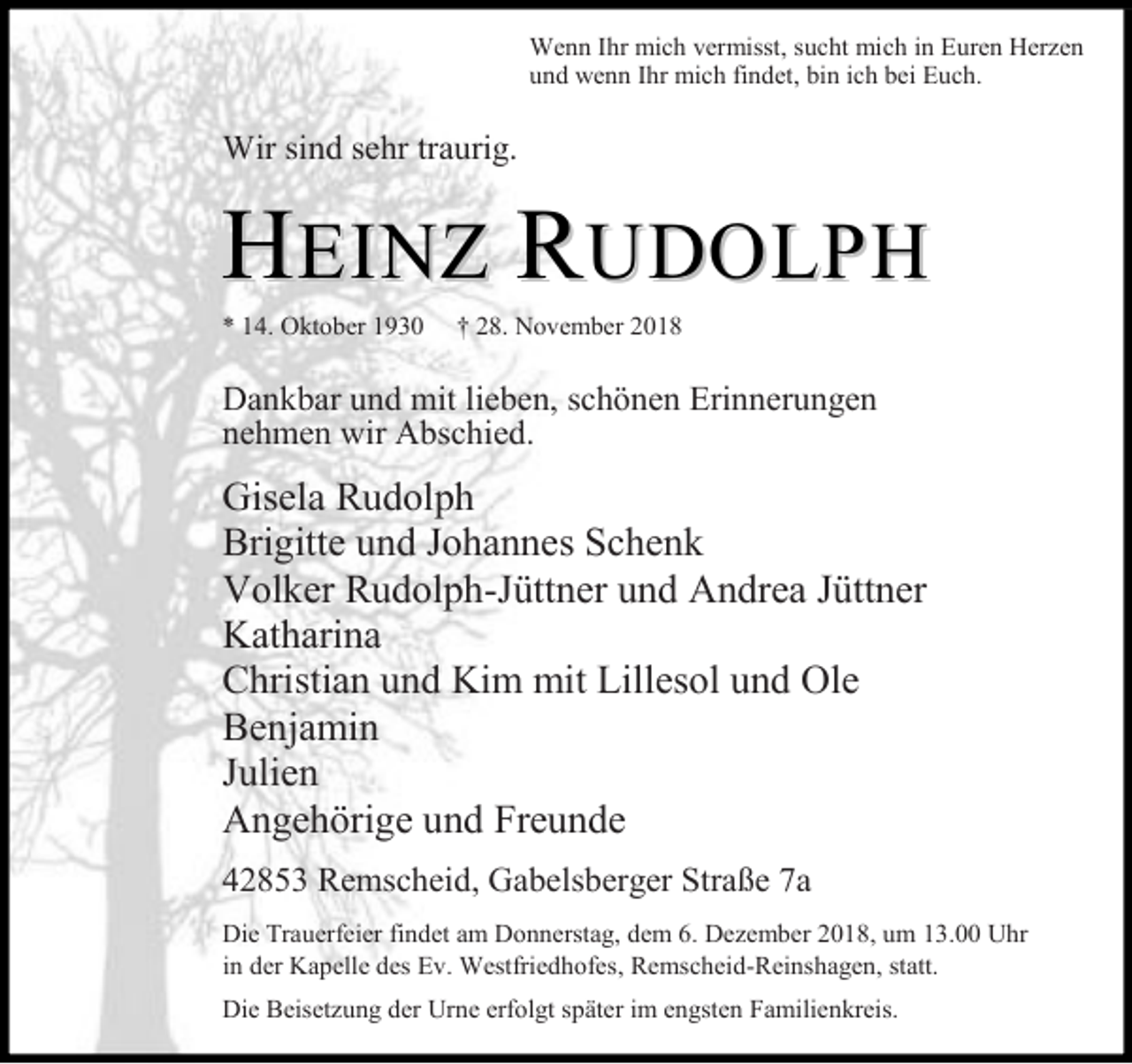 <p>Wenn Ihr mich vermisst, sucht mich in Euren Herzen<br />und wenn Ihr mich findet, bin ich bei Euch.</p><p>Wir sind sehr traurig.</p><p>HEINZ RUDOLPH<br />* 14. Oktober 1930</p><p>† 28. November 2018</p><p>Dankbar und mit lieben, schönen Erinnerungen<br />nehmen wir Abschied.</p><p>Gisela Rudolph<br />Brigitte und Johannes Schenk<br />Volker Rudolph-Jüttner und Andrea Jüttner<br />Katharina<br />Christian und Kim mit Lillesol und Ole<br />Benjamin<br />Julien<br />Angehörige und Freunde<br />42853 Remscheid, Gabelsberger Straße 7a<br />Die Trauerfeier findet am Donnerstag, dem 6. Dezember 2018, um 13.00 Uhr<br />in der Kapelle des Ev. Westfriedhofes, Remscheid-Reinshagen, statt.<br />Die Beisetzung der Urne erfolgt später im engsten Familienkreis.</p>