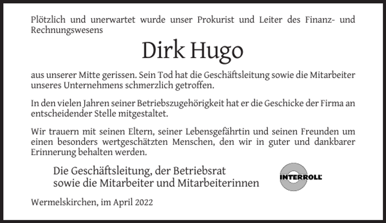 <p>Plötzlich und unerwartet wurde unser Prokurist und Leiter des Finanz- und<br />Rechnungswesens</p><p>Dirk Hugo<br />aus unserer Mitte gerissen. Sein Tod hat die Geschäftsleitung sowie die Mitarbeiter<br />unseres Unternehmens schmerzlich getroffen.<br />In den vielen Jahren seiner Betriebszugehörigkeit hat er die Geschicke der Firma an<br />entscheidender Stelle mitgestaltet.<br />Wir trauern mit seinen Eltern, seiner Lebensgefährtin und seinen Freunden um<br />einen besonders wertgeschätzten Menschen, den wir in guter und dankbarer<br />Erinnerung behalten werden.</p><p>Die Geschäftsleitung, der Betriebsrat<br />sowie die Mitarbeiter und Mitarbeiterinnen<br />Wermelskirchen, im April 2022</p>