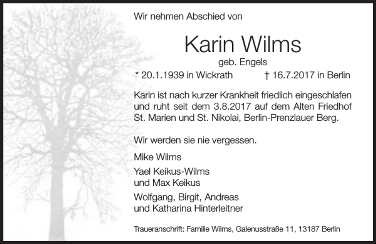 <p>Wir nehmen Abschied von</p><p>Karin Wilms</p><p>geb. Engels<br />* 20.1.1939 in Wickrath<br />† 16.7.2017 in Berlin<br />Karin ist nach kurzer Krankheit friedlich eingeschlafen<br />und ruht seit dem 3.8.2017 auf dem Alten Friedhof<br />St. Marien und St. Nikolai, Berlin-Prenzlauer Berg.<br />Wir werden sie nie vergessen.<br />Mike Wilms<br />Yael Keikus-Wilms<br />und Max Keikus<br />Wolfgang, Birgit, Andreas<br />und Katharina Hinterleitner<br />Traueranschrift: Familie Wilms, Galenusstraße 11, 13187 Berlin</p>