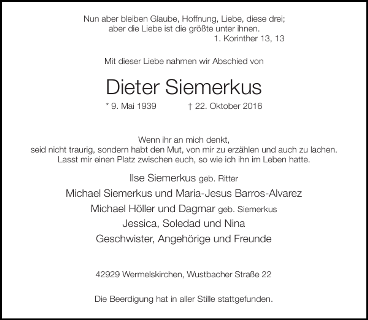 <p>Nun aber bleiben Glaube, Hoffnung, Liebe, diese drei;<br />aber die Liebe ist die größte unter ihnen.<br />1. Korinther 13, 13<br />Mit dieser Liebe nahmen wir Abschied von</p><p>Dieter Siemerkus</p><p>* 9. Mai 1939</p><p>† 22. Oktober 2016</p><p>Wenn ihr an mich denkt,<br />seid nicht traurig, sondern habt den Mut, von mir zu erzählen und auch zu lachen.<br />Lasst mir einen Platz zwischen euch, so wie ich ihn im Leben hatte.</p><p>Ilse Siemerkus geb. Ritter<br />Michael Siemerkus und Maria-Jesus Barros-Alvarez<br />Michael Höller und Dagmar geb. Siemerkus<br />Jessica, Soledad und Nina<br />Geschwister, Angehörige und Freunde<br />42929 Wermelskirchen, Wustbacher Straße 22<br />Die Beerdigung hat in aller Stille stattgefunden.</p>