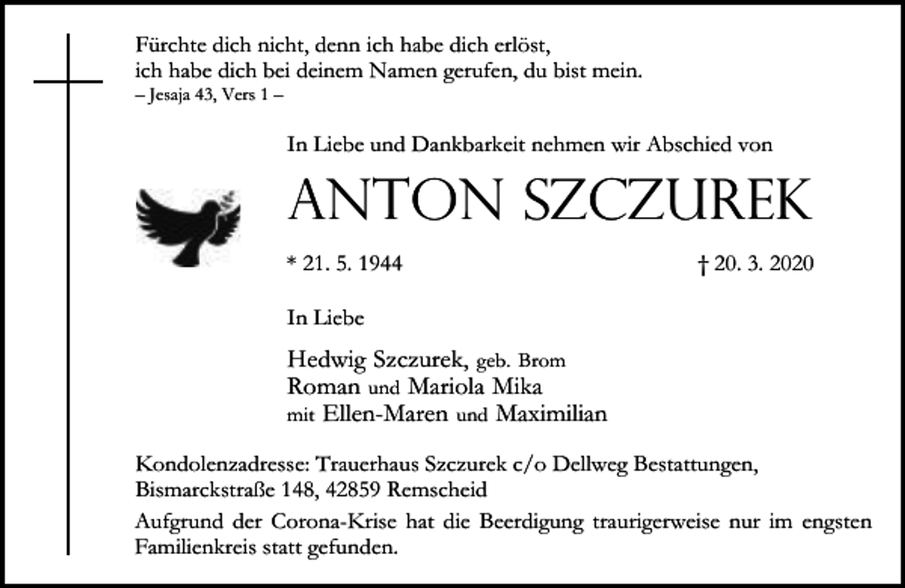 <p>Fürchte dich nicht, denn ich habe dich erlöst,<br />ich habe dich bei deinem Namen gerufen, du bist mein.<br />– Jesaja 43, Vers 1 –</p><p>In Liebe und Dankbarkeit nehmen wir Abschied von</p><p>Anton Szczurek<br />* 21. 5. 1944</p><p>† 20. 3. 2020</p><p>In Liebe</p><p>Hedwig Szczurek, geb. Brom<br />Roman und Mariola Mika<br />mit Ellen-Maren und Maximilian<br />Kondolenzadresse: Trauerhaus Szczurek c/o Dellweg Bestattungen,<br />Bismarckstraße 148, 42859 Remscheid<br />Aufgrund der Corona-Krise hat die Beerdigung traurigerweise nur im engsten<br />Familienkreis statt gefunden.</p>