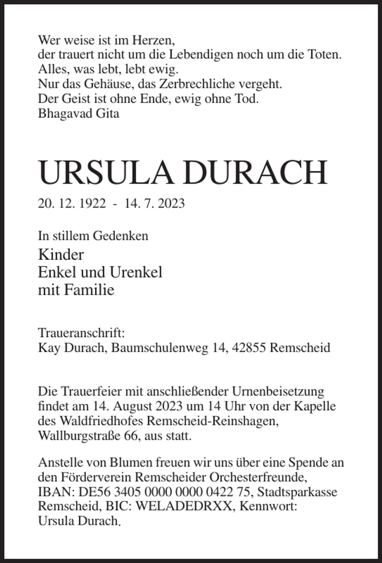 <p>Wer weise ist im Herzen,<br />der trauert nicht um die Lebendigen noch um die Toten.<br />Alles, was lebt, lebt ewig.<br />Nur das Gehäuse, das Zerbrechliche vergeht.<br />Der Geist ist ohne Ende, ewig ohne Tod.<br />Bhagavad Gita</p><p>URSULA DURACH<br />20. 12. 1922 - 14. 7. 2023<br />In stillem Gedenken</p><p>Kinder<br />Enkel und Urenkel<br />mit Familie<br />Traueranschrift:<br />Kay Durach, Baumschulenweg 14, 42855 Remscheid<br />Die Trauerfeier mit anschließender Urnenbeisetzung<br />findet am 14. August 2023 um 14 Uhr von der Kapelle<br />des Waldfriedhofes Remscheid-Reinshagen,<br />Wallburgstraße 66, aus statt.<br />Anstelle von Blumen freuen wir uns über eine Spende an<br />den Förderverein Remscheider Orchesterfreunde,<br />IBAN: DE56 3405 0422 75, Stadtsparkasse<br />Remscheid, BIC: WELADEDRXX, Kennwort:<br />Ursula Durach.</p>