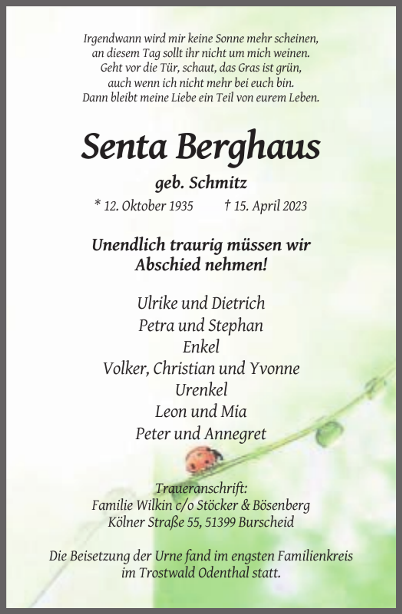 <p>Irgendwann wird mir keine Sonne mehr scheinen,<br />an diesem Tag sollt ihr nicht um mich weinen.<br />Geht vor die Tür, schaut, das Gras ist grün,<br />auch wenn ich nicht mehr bei euch bin.<br />Dann bleibt meine Liebe ein Teil von eurem Leben.</p><p>Senta Berghaus<br />geb. Schmitz<br />* 12. Oktober 1935</p><p>† 15. April 2023</p><p>Unendlich traurig müssen wir<br />Abschied nehmen!<br />Ulrike und Dietrich<br />Petra und Stephan<br />Enkel<br />Volker, Christian und Yvonne<br />Urenkel<br />Leon und Mia<br />Peter und Annegret</p><p>Traueranschrift:<br />Familie Wilkin c/o Stöcker &amp; Bösenberg<br />Kölner Straße 55, 51399 Burscheid<br />Die Beisetzung der Urne fand im engsten Familienkreis<br />im Trostwald Odenthal statt.</p>