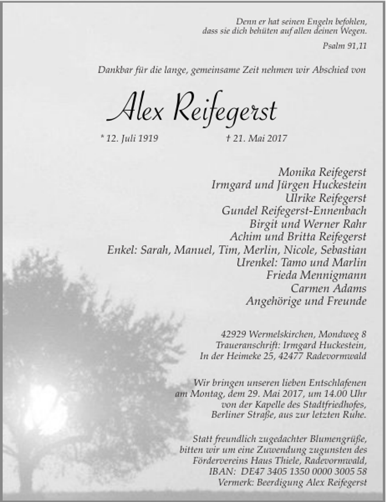 <p>Denn er hat seinen Engeln befohlen,<br />dass sie dich behüten auf allen deinen Wegen.<br />Psalm 91,11</p><p>Dankbar für die lange, gemeinsame Zeit nehmen wir Abschied von</p><p>Alex Reifegerst<br />* 12. Juli 1919</p><p>† 21. Mai 2017</p><p>Monika Reifegerst<br />Irmgard und Jürgen Huckestein<br />Ulrike Reifegerst<br />Gundel Reifegerst-Ennenbach<br />Birgit und Werner Rahr<br />Achim und Britta Reifegerst<br />Enkel: Sarah, Manuel, Tim, Merlin, Nicole, Sebastian<br />Urenkel: Tamo und Marlin<br />Frieda Mennigmann<br />Carmen Adams<br />Angehörige und Freunde<br />42929 Wermelskirchen, Mondweg 8<br />Traueranschrift: Irmgard Huckestein,<br />In der Heimeke 25, 42477 Radevormwald<br />Wir bringen unseren lieben Entschlafenen<br />am Montag, dem 29. Mai 2017, um 14.00 Uhr<br />von der Kapelle des Stadtfriedhofes,<br />Berliner Straße, aus zur letzten Ruhe.<br />Statt freundlich zugedachter Blumengrüße,<br />bitten wir um eine Zuwendung zugunsten des<br />Fördervereins Haus Thiele, Radevormwald,<br />IBAN: DE47 3405 135000 3008<br />Vermerk: Beerdigung Alex Reifegerst</p>