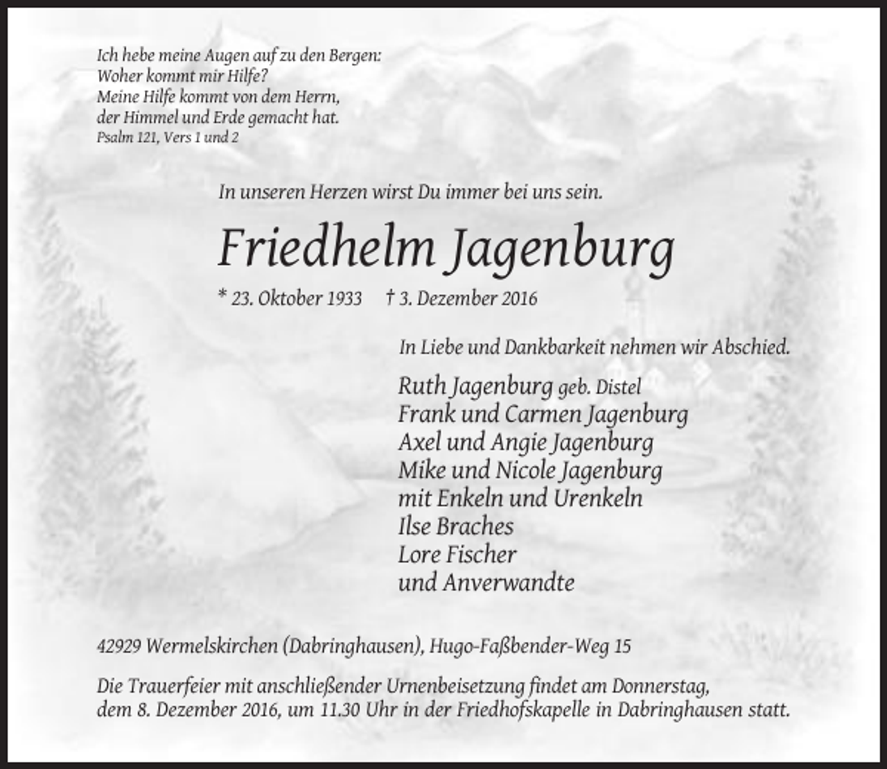 <p>Ich hebe meine Augen auf zu den Bergen:<br />Woher kommt mir Hilfe?<br />Meine Hilfe kommt von dem Herrn,<br />der Himmel und Erde gemacht hat.<br />Psalm 121, Vers 1 und 2</p><p>In unseren Herzen wirst Du immer bei uns sein.</p><p>Friedhelm Jagenburg<br />* 23. Oktober 1933 † 3. Dezember 2016<br />In Liebe und Dankbarkeit nehmen wir Abschied.</p><p>Ruth Jagenburg geb. Distel<br />Frank und Carmen Jagenburg<br />Axel und Angie Jagenburg<br />Mike und Nicole Jagenburg<br />mit Enkeln und Urenkeln<br />Ilse Braches<br />Lore Fischer<br />und Anverwandte<br />42929 Wermelskirchen (Dabringhausen), Hugo-Faßbender-Weg 15<br />Die Trauerfeier mit anschließender Urnenbeisetzung findet am Donnerstag,<br />dem 8. Dezember 2016, um 11.30 Uhr in der Friedhofskapelle in Dabringhausen statt.</p>