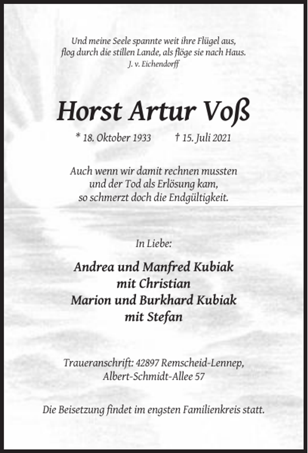 <p>Und meine Seele spannte weit ihre Flügel aus,<br />flog durch die stillen Lande, als flöge sie nach Haus.<br />J. v. Eichendorff</p><p>Horst Artur Voß<br />* 18. Oktober 1933</p><p>† 15. Juli 2021</p><p>Auch wenn wir damit rechnen mussten<br />und der Tod als Erlösung kam,<br />so schmerzt doch die Endgültigkeit.</p><p>In Liebe:</p><p>Andrea und Manfred Kubiak<br />mit Christian<br />Marion und Burkhard Kubiak<br />mit Stefan</p><p>Traueranschrift: 42897 Remscheid-Lennep,<br />Albert-Schmidt-Allee 57</p><p>Die Beisetzung findet im engsten Familienkreis statt.</p>