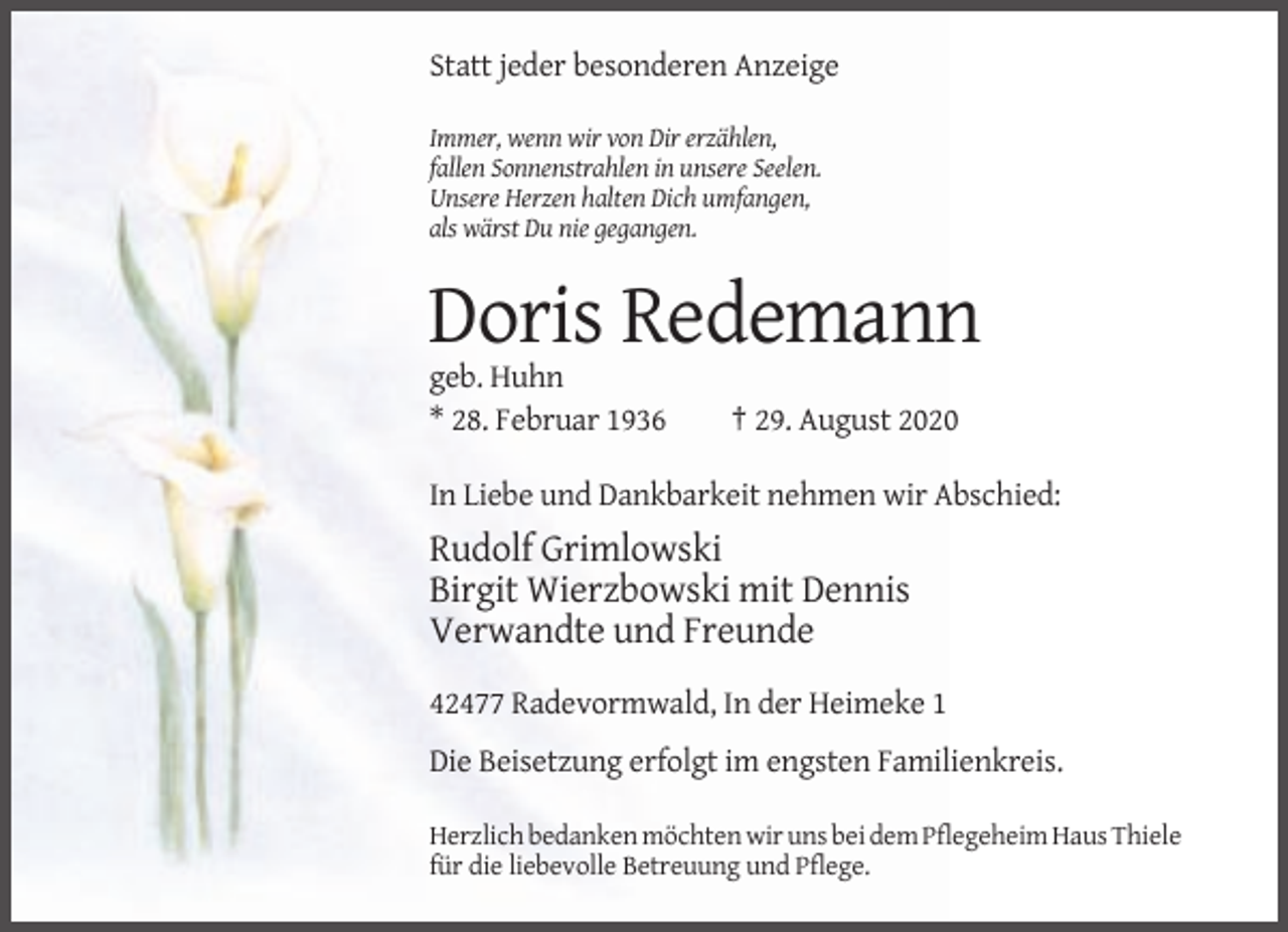 <p>Statt jeder besonderen Anzeige<br />Immer, wenn wir von Dir erzählen,<br />fallen Sonnenstrahlen in unsere Seelen.<br />Unsere Herzen halten Dich umfangen,<br />als wärst Du nie gegangen.</p><p>Doris Redemann<br />geb. Huhn<br />* 28. Februar 1936</p><p>† 29. August 2020</p><p>In Liebe und Dankbarkeit nehmen wir Abschied:</p><p>Rudolf Grimlowski<br />Birgit Wierzbowski mit Dennis<br />Verwandte und Freunde<br />42477 Radevormwald, In der Heimeke 1<br />Die Beisetzung erfolgt im engsten Familienkreis.<br />Herzlich bedanken möchten wir uns bei dem Pflegeheim Haus Thiele<br />für die liebevolle Betreuung und Pflege.</p>