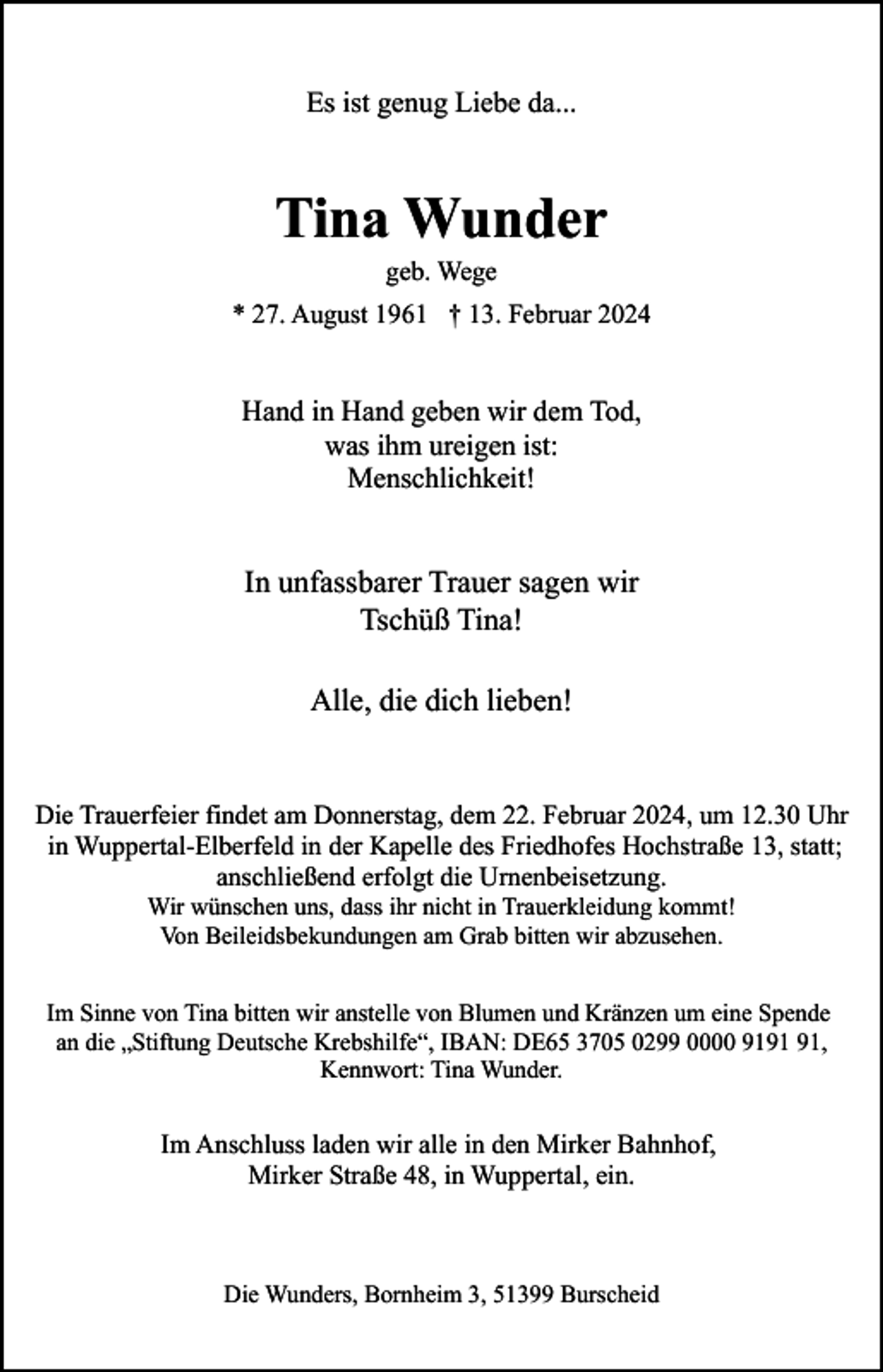 <p>Es ist genug Liebe da...</p><p>Tina Wunder<br />geb. Wege</p><p>* 27. August 1961 † 13. Februar 2024</p><p>Hand in Hand geben wir dem Tod,<br />was ihm ureigen ist:<br />Menschlichkeit!</p><p>In unfassbarer Trauer sagen wir<br />Tschüß Tina!<br />Alle, die dich lieben!<br />Die Trauerfeier findet am Donnerstag, dem 22. Februar 2024, um 12.30 Uhr<br />in Wuppertal-Elberfeld in der Kapelle des Friedhofes Hochstraße 13, statt;<br />anschließend erfolgt die Urnenbeisetzung.<br />Wir wünschen uns, dass ihr nicht in Trauerkleidung kommt!<br />Von Beileidsbekundungen am Grab bitten wir abzusehen.</p><p>Im Sinne von Tina bitten wir anstelle von Blumen und Kränzen um eine Spende<br />an die „Stiftung Deutsche Krebshilfe“, IBAN: DE65 3705 0299 0000 91,<br />Kennwort: Tina Wunder.</p><p>Im Anschluss laden wir alle in den Mirker Bahnhof,<br />Mirker Straße 48, in Wuppertal, ein.</p><p>Die Wunders, Bornheim 3, 51399 Burscheid</p>