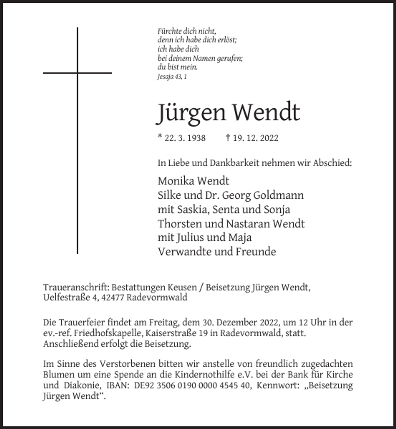 <p>Fürchte dich nicht,<br />denn ich habe dich erlöst;<br />ich habe dich<br />bei deinem Namen gerufen;<br />du bist mein.<br />Jesaja 43, 1</p><p>Jürgen Wendt<br />* 22. 3. 1938</p><p>† 19. 12. 2022</p><p>In Liebe und Dankbarkeit nehmen wir Abschied:</p><p>Monika Wendt<br />Silke und Dr. Georg Goldmann<br />mit Saskia, Senta und Sonja<br />Thorsten und Nastaran Wendt<br />mit Julius und Maja<br />Verwandte und Freunde</p><p>Traueranschrift: Bestattungen Keusen / Beisetzung Jürgen Wendt,<br />Uelfestraße 4, 42477 Radevormwald<br />Die Trauerfeier findet am Freitag, dem 30. Dezember 2022, um 12 Uhr in der<br />ev.-ref. Friedhofskapelle, Kaiserstraße 19 in Radevormwald, statt.<br />Anschließend erfolgt die Beisetzung.<br />Im Sinne des Verstorbenen bitten wir anstelle von freundlich zugedachten<br />Blumen um eine Spende an die Kindernothilfe e.V. bei der Bank für Kirche<br />und Diakonie, IBAN: DE92 3506 019000 4545 40, Kennwort: „Beisetzung<br />Jürgen Wendt“.</p>