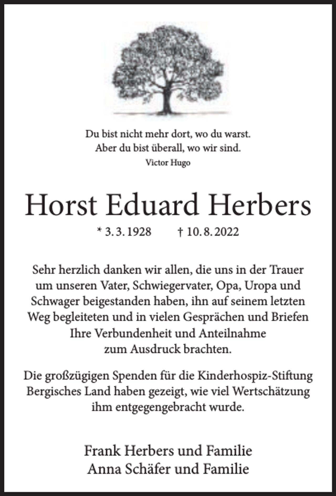 <p>Du bist nicht mehr dort, wo du warst.<br />Aber du bist überall, wo wir sind.<br />Victor Hugo</p><p>Horst Eduard Herbers<br />* 3. 3. 1928</p><p>† 10. 8. 2022</p><p>Sehr herzlich danken wir allen, die uns in der Trauer<br />um unseren Vater, Schwiegervater, Opa, Uropa und<br />Schwager beigestanden haben, ihn auf seinem letzten<br />Weg begleiteten und in vielen Gesprächen und Briefen<br />Ihre Verbundenheit und Anteilnahme<br />zum Ausdruck brachten.<br />Die großzügigen Spenden für die Kinderhospiz-Stiftung<br />Bergisches Land haben gezeigt, wie viel Wertschätzung<br />ihm entgegengebracht wurde.</p><p>Frank Herbers und Familie<br />Anna Schäfer und Familie</p>