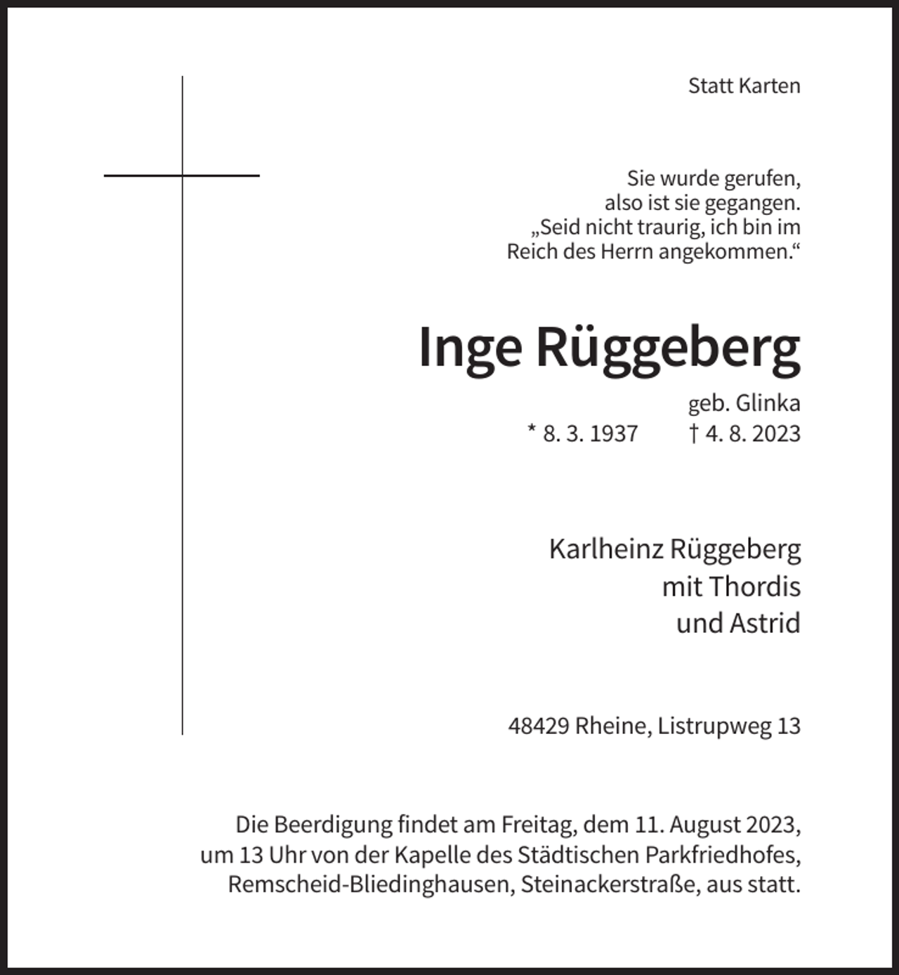 <p>Statt Karten</p><p>Sie wurde gerufen,<br />also ist sie gegangen.<br />„Seid nicht traurig, ich bin im<br />Reich des Herrn angekommen.“</p><p>Inge Rüggeberg<br />geb. Glinka</p><p>* 8. 3. 1937</p><p>† 4. 8. 2023</p><p>Karlheinz Rüggeberg<br />mit Thordis<br />und Astrid</p><p>48429 Rheine, Listrupweg 13</p><p>Die Beerdigung findet am Freitag, dem 11. August 2023,<br />um 13 Uhr von der Kapelle des Städtischen Parkfriedhofes,<br />Remscheid-Bliedinghausen, Steinackerstraße, aus statt.</p>