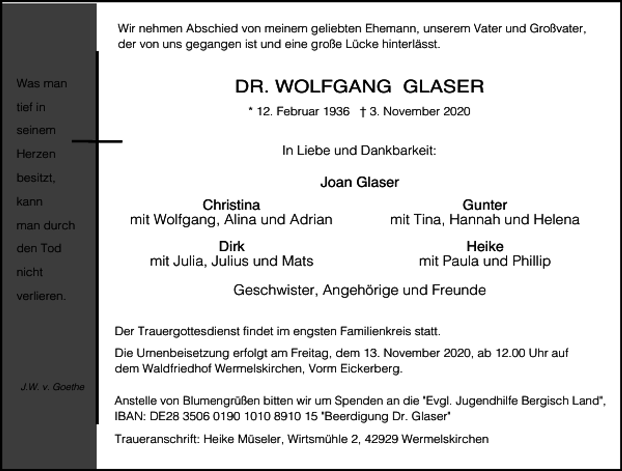 <p>Wir nehmen Abschied von meinem geliebten Ehemann, unserem Vater und Großvater,<br />der von uns gegangen ist und eine große Lücke hinterlässt.<br />Was man<br />tief in</p><p>DR. WOLFGANG GLASER<br />* 12. Februar 1936 † 3. November 2020</p><p>seinem<br />Herzen</p><p>In Liebe und Dankbarkeit:</p><p>besitzt,</p><p>Joan Glaser</p><p>kann<br />man durch<br />den Tod<br />nicht<br />verlieren.</p><p>Christina<br />mit Wolfgang, Alina und Adrian</p><p>Gunter<br />mit Tina, Hannah und Helena</p><p>Dirk<br />mit Julia, Julius und Mats</p><p>Heike<br />mit Paula und Phillip</p><p>Geschwister, Angehörige und Freunde<br />Der Trauergottesdienst findet im engsten Familienkreis statt.<br />Die Urnenbeisetzung erfolgt am Freitag, dem 13. November 2020, ab 12.00 Uhr auf<br />dem Waldfriedhof Wermelskirchen, Vorm Eickerberg.</p><p>J.W. v. Goethe</p><p>Anstelle von Blumengrüßen bitten wir um Spenden an die "Evgl. Jugendhilfe Bergisch Land",<br />IBAN: DE28 3506 0190 1010 8910 15 "Beerdigung Dr. Glaser"<br />Traueranschrift: Heike Müseler, Wirtsmühle 2, 42929 Wermelskirchen</p>