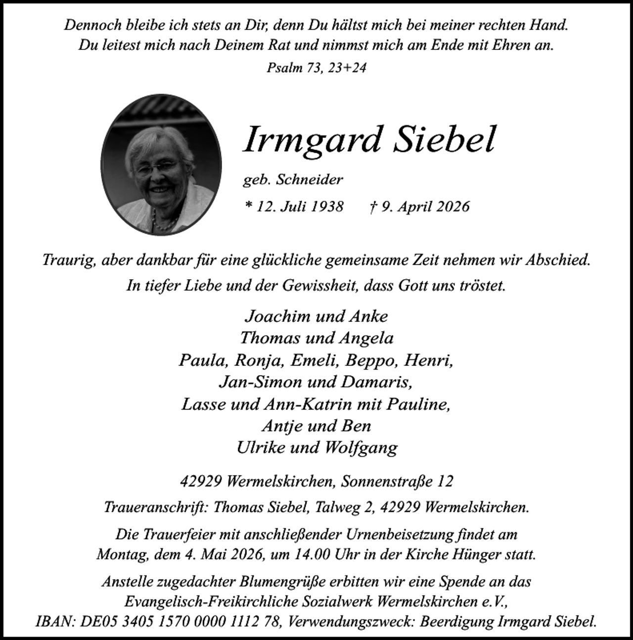 <p>Dennoch bleibe ich stets an Dir, denn Du hältst mich bei meiner rechten Hand.<br />Du leitest mich nach Deinem Rat und nimmst mich am Ende mit Ehren an.<br />Psalm 73, 23+24</p><p>Irmgard Siebel<br />geb. Schneider<br />* 12. Juli 1938</p><p>† 9. April 2026</p><p>Traurig, aber dankbar für eine glückliche gemeinsame Zeit nehmen wir Abschied.<br />In tiefer Liebe und der Gewissheit, dass Gott uns tröstet.</p><p>Joachim und Anke<br />Thomas und Angela<br />Paula, Ronja, Emeli, Beppo, Henri,<br />Jan-Simon und Damaris,<br />Lasse und Ann-Katrin mit Pauline,<br />Antje und Ben<br />Ulrike und Wolfgang<br />42929 Wermelskirchen, Sonnenstraße 12<br />Traueranschrift: Thomas Siebel, Talweg 2, 42929 Wermelskirchen.<br />Die Trauerfeier mit anschließender Urnenbeisetzung findet am<br />Montag, dem 4. Mai 2026, um 14.00 Uhr in der Kirche Hünger statt.<br />Anstelle zugedachter Blumengrüße erbitten wir eine Spende an das<br />Evangelisch-Freikirchliche Sozialwerk Wermelskirchen e.V.,<br />IBAN: DE05 3405 157000 1112 78, Verwendungszweck: Beerdigung Irmgard Siebel.</p>