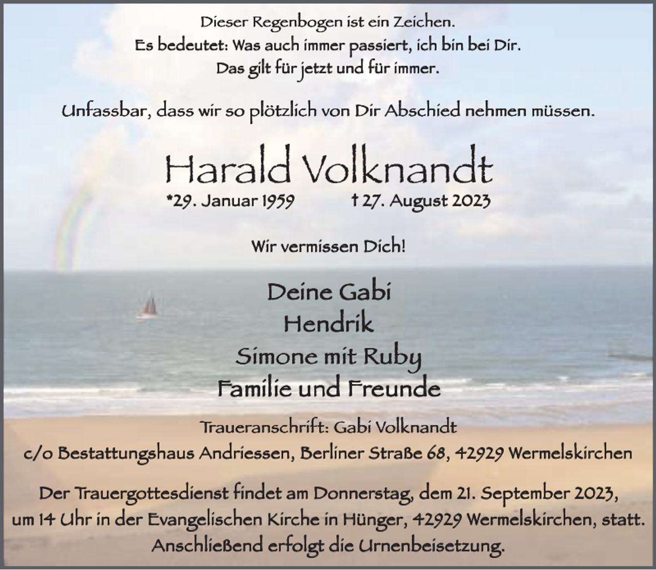 <p>Dieser Regenbogen ist ein Zeichen.<br />Es bedeutet: Was auch immer passiert, ich bin bei Dir.<br />Das gilt für jetzt und für immer.</p><p>Unfassbar, dass wir so plötzlich von Dir Abschied nehmen müssen.</p><p>Harald Volknandt<br />*29. Januar 1959</p><p>† 27. August 2023</p><p>Wir vermissen Dich!</p><p>Deine Gabi<br />Hendrik<br />Simone mit Ruby<br />Familie und Freunde<br />Traueranschrift: Gabi Volknandt<br />c/o Bestattungshaus Andriessen, Berliner Straße 68, 42929 Wermelskirchen</p><p>Der Trauergottesdienst findet am Donnerstag, dem 21. September 2023,<br />statt..<br />um 14 Uhr in der Evangelischen Kirche in Hünger, 42929 Wermelskirchen, statt<br />Anschließend erfolgt die Urnenbeisetzung.</p>