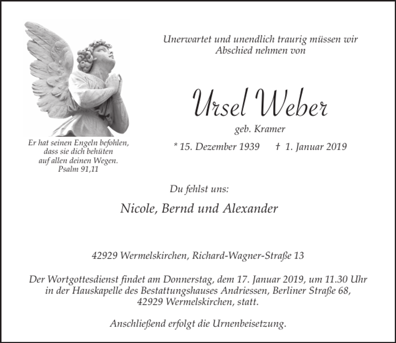 <p>Unerwartet und unendlich traurig müssen wir<br />Abschied nehmen von</p><p>Ursel Weber<br />geb. Kramer</p><p>Er hat seinen Engeln befohlen,<br />dass sie dich behüten<br />auf allen deinen Wegen.<br />Psalm 91,11</p><p>* 15. Dezember 1939</p><p>† 1. Januar 2019</p><p>Du fehlst uns:</p><p>Nicole, Bernd und Alexander<br />42929 Wermelskirchen, Richard-Wagner-Straße 13<br />Der Wortgottesdienst findet am Donnerstag, dem 17. Januar 2019, um 11.30 Uhr<br />in der Hauskapelle des Bestattungshauses Andriessen, Berliner Straße 68,<br />42929 Wermelskirchen, statt.<br />Anschließend erfolgt die Urnenbeisetzung.</p>