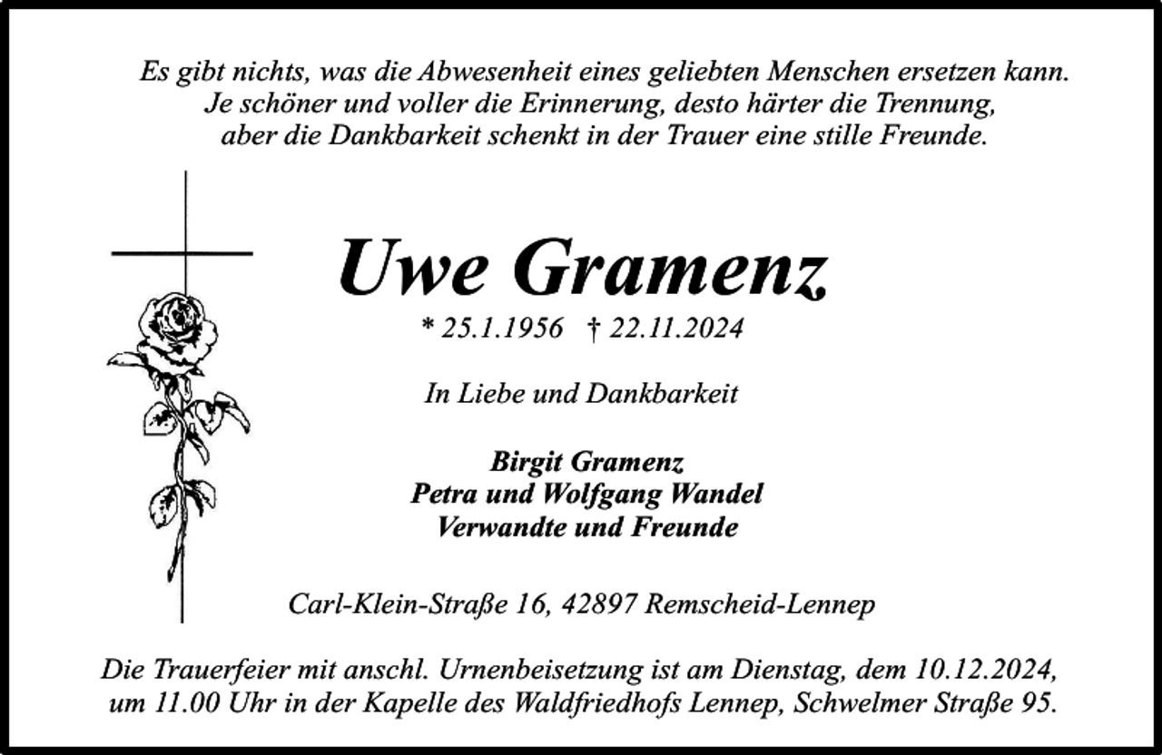 <p>Es gibt nichts, was die Abwesenheit eines geliebten Menschen ersetzen kann.<br />Je schöner und voller die Erinnerung, desto härter die Trennung,<br />aber die Dankbarkeit schenkt in der Trauer eine stille Freunde.</p><p>Uwe Gramenz<br />* 25.1.1956 † 22.11.2024<br />In Liebe und Dankbarkeit<br />Birgit Gramenz<br />Petra und Wolfgang Wandel<br />Verwandte und Freunde<br />Carl-Klein-Straße 16, 42897 Remscheid-Lennep<br />Die Trauerfeier mit anschl. Urnenbeisetzung ist am Dienstag, dem 10.12.2024,<br />um 11.00 Uhr in der Kapelle des Waldfriedhofs Lennep, Schwelmer Straße 95.</p>