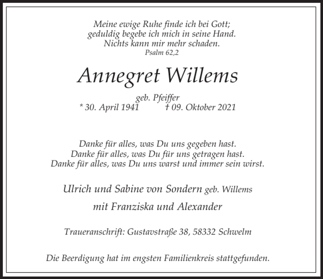 <p>Meine ewige Ruhe finde ich bei Gott;<br />geduldig begebe ich mich in seine Hand.<br />Nichts kann mir mehr schaden.<br />Psalm 62,2</p><p>Annegret Willems<br />geb. Pfeiffer<br />* 30. April 1941<br />† 09. Oktober 2021</p><p>Danke für alles, was Du uns gegeben hast.<br />Danke für alles, was Du für uns getragen hast.<br />Danke für alles, was Du uns warst und immer sein wirst.</p><p>Ulrich und Sabine von Sondern geb. Willems<br />mit Franziska und Alexander<br />Traueranschrift: Gustavstraße 38, 58332 Schwelm<br />Die Beerdigung hat im engsten Familienkreis stattgefunden.</p>