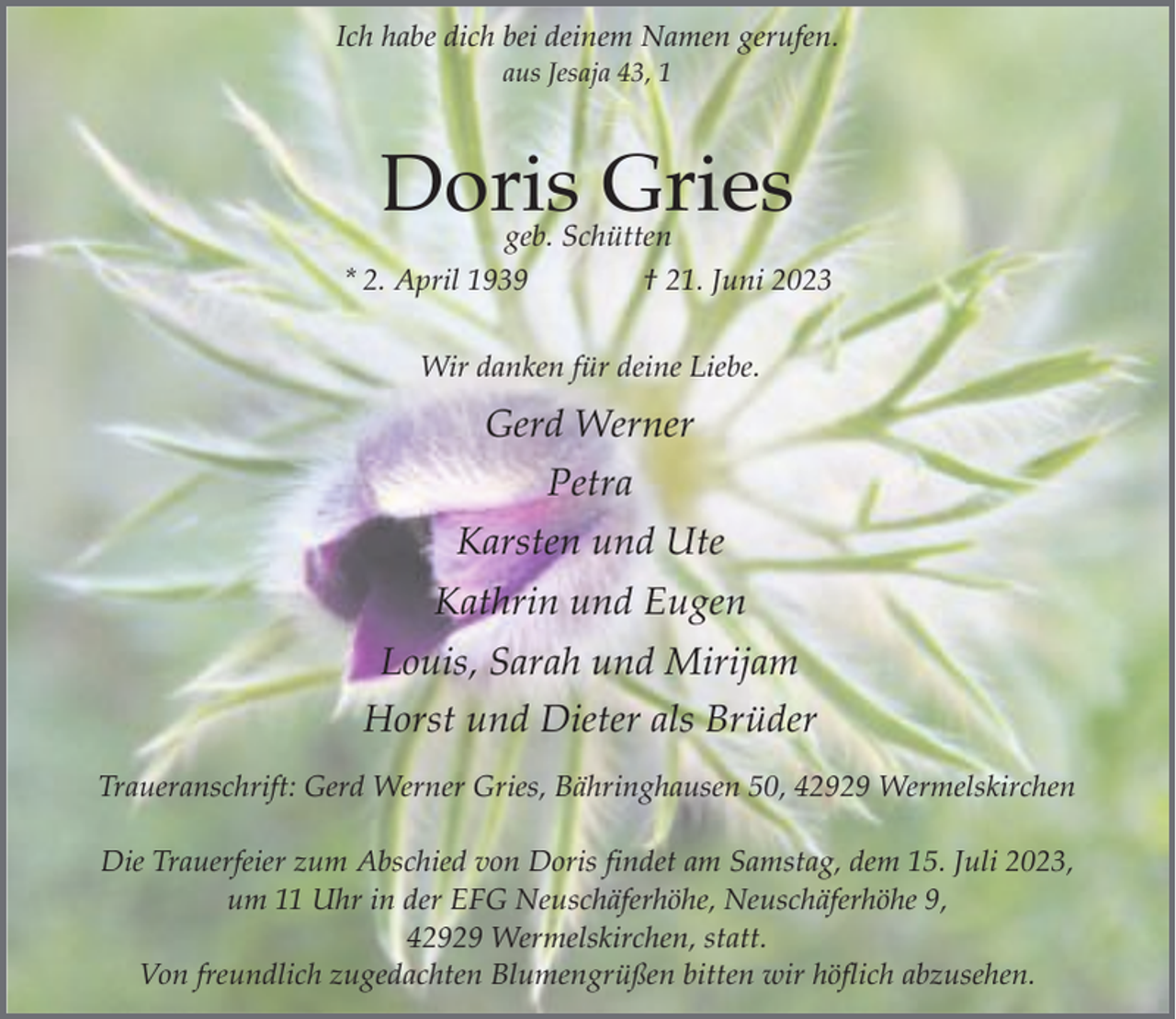 <p>Ich habe dich bei deinem Namen gerufen.<br />aus Jesaja 43, 1</p><p>Doris Gries</p><p>geb. Schütten<br />* 2. April 1939<br />† 21. Juni 2023<br />Wir danken für deine Liebe.</p><p>Gerd Werner<br />Petra<br />Karsten und Ute<br />Kathrin und Eugen<br />Louis, Sarah und Mirijam<br />Horst und Dieter als Brüder<br />Traueranschrift: Gerd Werner Gries, Bähringhausen 50, 42929 Wermelskirchen<br />Die Trauerfeier zum Abschied von Doris findet am Samstag, dem 15. Juli 2023,<br />um 11 Uhr in der EFG Neuschäferhöhe, Neuschäferhöhe 9,<br />42929 Wermelskirchen, statt.<br />Von freundlich zugedachten Blumengrüßen bitten wir höflich abzusehen.</p>
