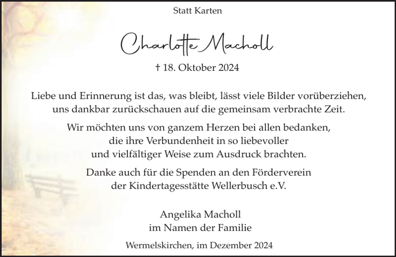 <p>Statt Karten</p><p>Charlotte Macholl<br />† 18. Oktober 2024<br />Liebe und Erinnerung ist das, was bleibt, lässt viele Bilder vorüberziehen,<br />uns dankbar zurückschauen auf die gemeinsam verbrachte Zeit.<br />Wir möchten uns von ganzem Herzen bei allen bedanken,<br />die ihre Verbundenheit in so liebevoller<br />und vielfältiger Weise zum Ausdruck brachten.<br />Danke auch für die Spenden an den Förderverein<br />der Kindertagesstätte Wellerbusch e.V.<br />Angelika Macholl<br />im Namen der Familie<br />Wermelskirchen, im Dezember 2024</p>