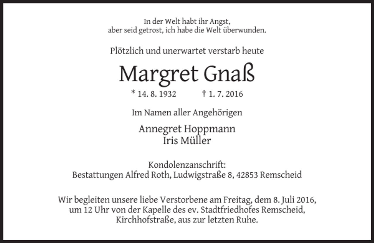 <p>In der Welt habt ihr Angst,<br />aber seid getrost, ich habe die Welt überwunden.</p><p>Plötzlich und unerwartet verstarb heute</p><p>Margret Gnaß<br />* 14. 8. 1932</p><p>† 1. 7. 2016</p><p>Im Namen aller Angehörigen</p><p>Annegret Hoppmann<br />Iris Müller<br />Kondolenzanschrift:<br />Bestattungen Alfred Roth, Ludwigstraße 8, 42853 Remscheid<br />Wir begleiten unsere liebe Verstorbene am Freitag, dem 8. Juli 2016,<br />um 12 Uhr von der Kapelle des ev. Stadtfriedhofes Remscheid,<br />Kirchhofstraße, aus zur letzten Ruhe.</p>
