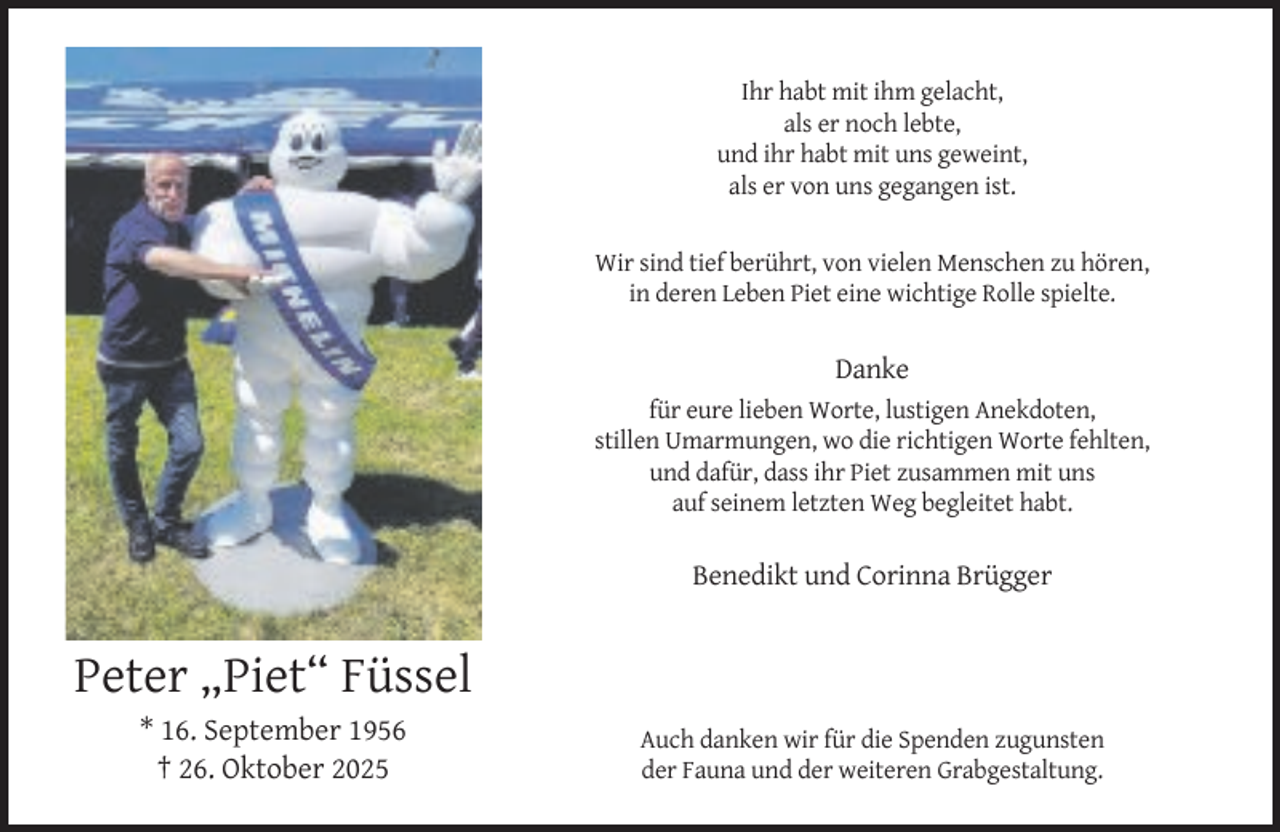 <p>Ihr habt mit ihm gelacht,<br />als er noch lebte,<br />und ihr habt mit uns geweint,<br />als er von uns gegangen ist.<br />Wir sind tief berührt, von vielen Menschen zu hören,<br />in deren Leben Piet eine wichtige Rolle spielte.</p><p>Danke<br />für eure lieben Worte, lustigen Anekdoten,<br />stillen Umarmungen, wo die richtigen Worte fehlten,<br />und dafür, dass ihr Piet zusammen mit uns<br />auf seinem letzten Weg begleitet habt.</p><p>Benedikt und Corinna Brügger</p><p>Peter „Piet“ Füssel<br />* 16. September 1956<br />† 26. Oktober 2025</p><p>Auch danken wir für die Spenden zugunsten<br />der Fauna und der weiteren Grabgestaltung.</p>