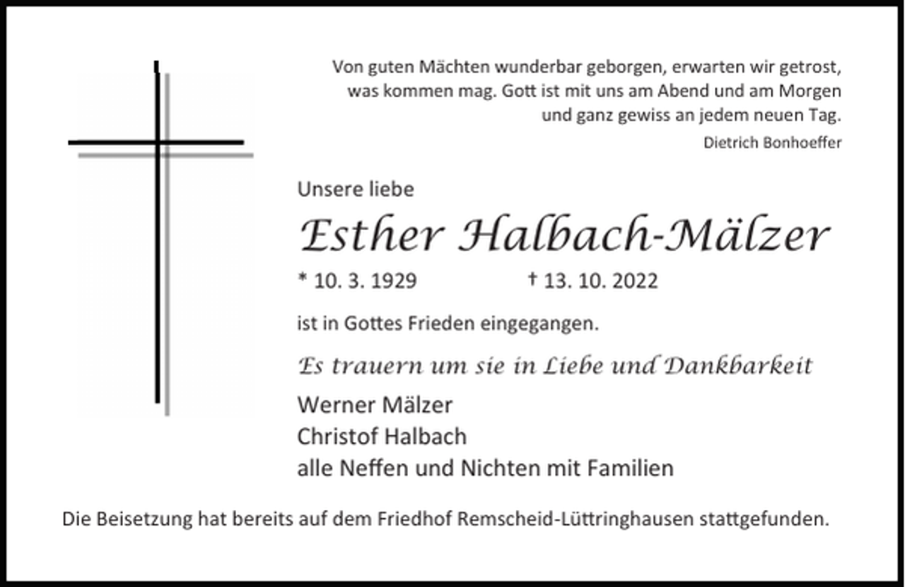 <p>Von guten Mächten wunderbar geborgen, erwarten wir getrost,<br />was kommen mag. Go ist mit uns am Abend und am Morgen<br />und ganz gewiss an jedem neuen Tag.<br />Dietrich Bonhoeﬀer</p><p>Unsere liebe</p><p>Esther Halbach-Mälzer<br />* 10. 3. 1929</p><p>† 13. 10. 2022</p><p>ist in Go es Frieden eingegangen.<br />Es trauern um sie in Liebe und Dankbarkeit</p><p>Werner Mälzer<br />Christof Halbach<br />alle Neﬀen und Nichten mit Familien<br />Die Beisetzung hat bereits auf dem Friedhof Remscheid-Lü ringhausen sta gefunden.</p>