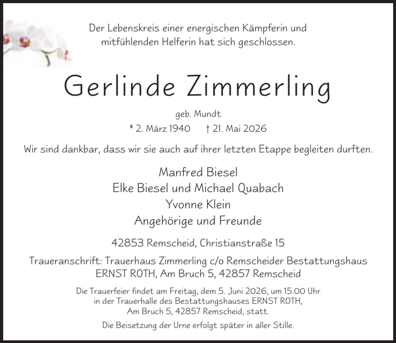 <p>Der Lebenskreis einer energischen Kämpferin und<br />mitfühlenden Helferin hat sich geschlossen.</p><p>Gerlinde Zimmerling<br />geb. Mundt<br />* 2. März 1940</p><p>† 21. Mai 2026</p><p>Wir sind dankbar, dass wir sie auch auf ihrer letzten Etappe begleiten durften.</p><p>Manfred Biesel<br />Elke Biesel und Michael Quabach<br />Yvonne Klein<br />Angehörige und Freunde<br />42853 Remscheid, Christianstraße 15<br />Traueranschrift: Trauerhaus Zimmerling c/o Remscheider Bestattungshaus<br />ERNST ROTH, Am Bruch 5, 42857 Remscheid<br />Die Trauerfeier findet am Freitag, dem 5. Juni 2026, um 15.00 Uhr<br />in der Trauerhalle des Bestattungshauses ERNST ROTH,<br />Am Bruch 5, 42857 Remscheid, statt.<br />Die Beisetzung der Urne erfolgt später in aller Stille.</p>