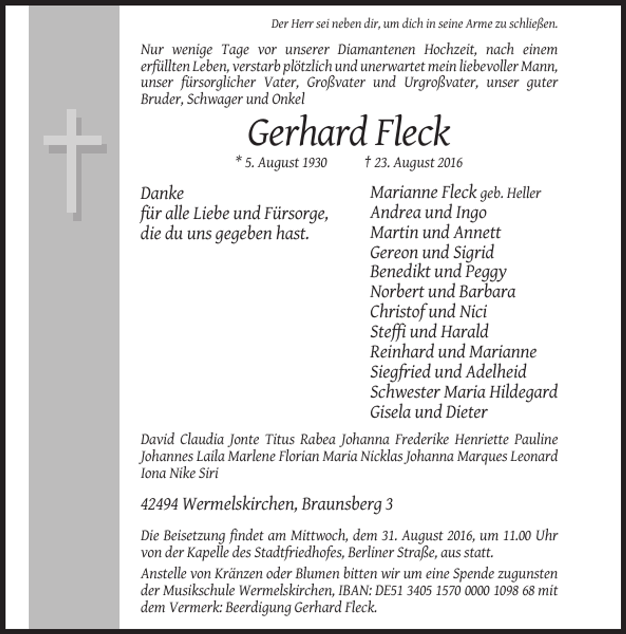 <p>Der Herr sei neben dir, um dich in seine Arme zu schließen.</p><p>Nur wenige Tage vor unserer Diamantenen Hochzeit, nach einem<br />erfüllten Leben, verstarb plötzlich und unerwartet mein liebevoller Mann,<br />unser fürsorglicher Vater, Großvater und Urgroßvater, unser guter<br />Bruder, Schwager und Onkel</p><p>Gerhard Fleck<br />* 5. August 1930</p><p>Danke<br />für alle Liebe und Fürsorge,<br />die du uns gegeben hast.</p><p>† 23. August 2016</p><p>Marianne Fleck geb. Heller<br />Andrea und Ingo<br />Martin und Annett<br />Gereon und Sigrid<br />Benedikt und Peggy<br />Norbert und Barbara<br />Christof und Nici<br />Steffi und Harald<br />Reinhard und Marianne<br />Siegfried und Adelheid<br />Schwester Maria Hildegard<br />Gisela und Dieter</p><p>David Claudia Jonte Titus Rabea Johanna Frederike Henriette Pauline<br />Johannes Laila Marlene Florian Maria Nicklas Johanna Marques Leonard<br />Iona Nike Siri</p><p>42494 Wermelskirchen, Braunsberg 3<br />Die Beisetzung findet am Mittwoch, dem 31. August 2016, um 11.00 Uhr<br />von der Kapelle des Stadtfriedhofes, Berliner Straße, aus statt.<br />Anstelle von Kränzen oder Blumen bitten wir um eine Spende zugunsten<br />der Musikschule Wermelskirchen, IBAN: DE51 3405 157000 1098 68 mit<br />dem Vermerk: Beerdigung Gerhard Fleck.</p>
