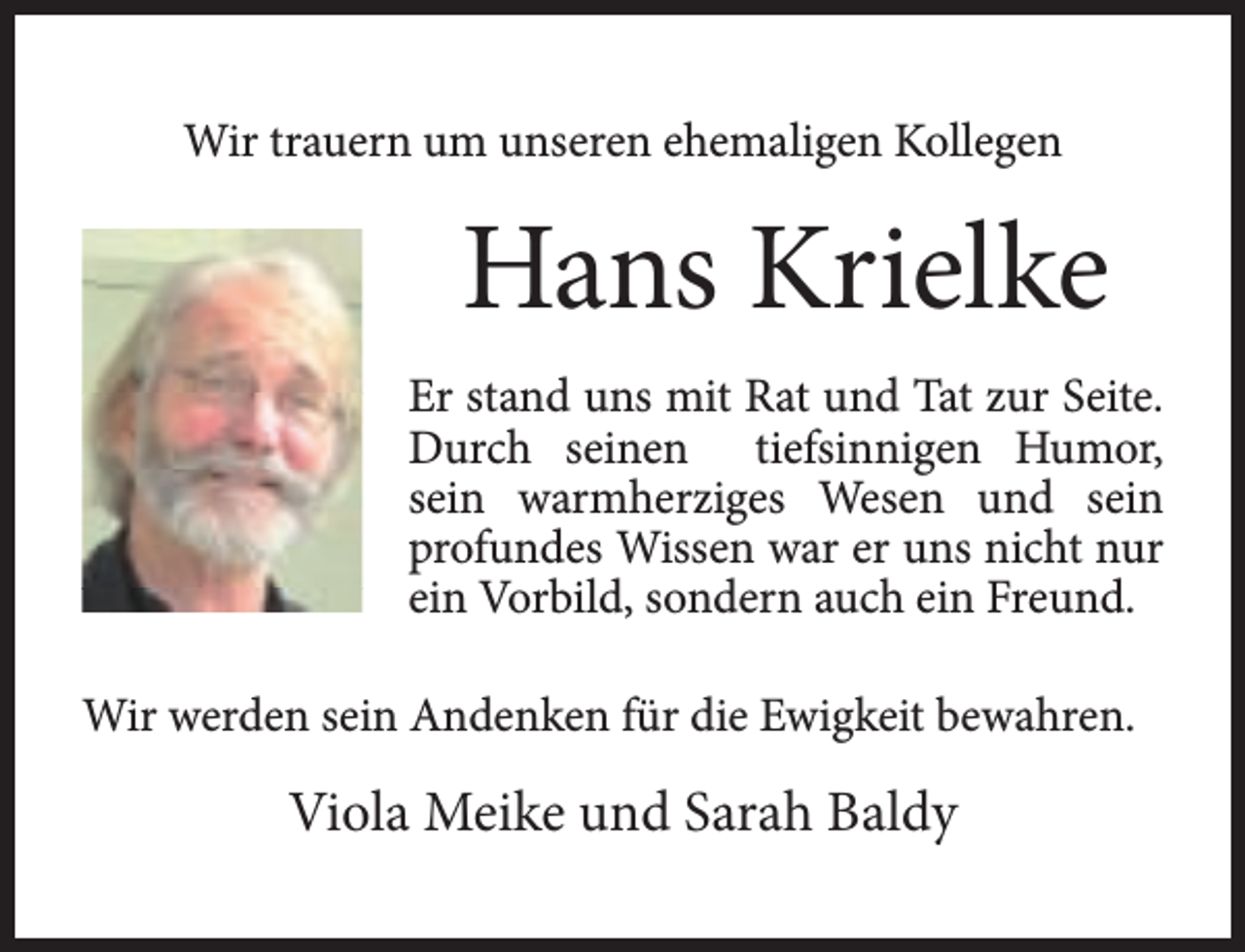 <p>Wir trauern um unseren ehemaligen Kollegen</p><p>Hans Krielke<br />Er stand uns mit Rat und Tat zur Seite.<br />Durch seinen tiefsinnigen Humor,<br />sein warmherziges Wesen und sein<br />profundes Wissen war er uns nicht nur<br />ein Vorbild, sondern auch ein Freund.<br />Wir werden sein Andenken für die Ewigkeit bewahren.</p><p>Viola Meike und Sarah Baldy</p>