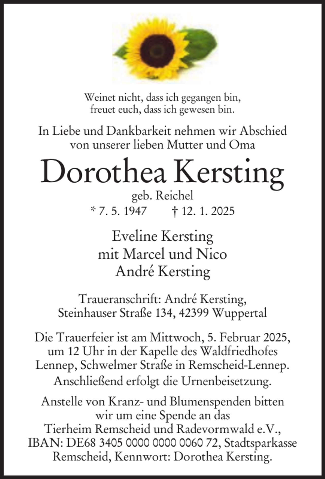 <p>Weinet nicht, dass ich gegangen bin,<br />freuet euch, dass ich gewesen bin.</p><p>In Liebe und Dankbarkeit nehmen wir Abschied<br />von unserer lieben Mutter und Oma</p><p>Dorothea Kersting<br />geb. Reichel<br />* 7. 5. 1947<br />† 12. 1. 2025</p><p>Eveline Kersting<br />mit Marcel und Nico<br />André Kersting<br />Traueranschrift: André Kersting,<br />Steinhauser Straße 134, 42399 Wuppertal<br />Die Trauerfeier ist am Mittwoch, 5. Februar 2025,<br />um 12 Uhr in der Kapelle des Waldfriedhofes<br />Lennep, Schwelmer Straße in Remscheid-Lennep.<br />Anschließend erfolgt die Urnenbeisetzung.<br />Anstelle von Kranz- und Blumenspenden bitten<br />wir um eine Spende an das<br />Tierheim Remscheid und Radevormwald e.V.,<br />IBAN: DE68 3405 0060 72, Stadtsparkasse<br />Remscheid, Kennwort: Dorothea Kersting.</p>
