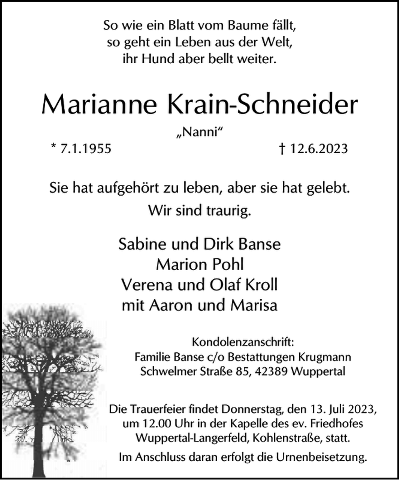 <p>So wie ein Blatt vom Baume fällt,<br />so geht ein Leben aus der Welt,<br />ihr Hund aber bellt weiter.</p><p>Marianne Krain-Schneider<br />* 7.1.1955</p><p>„Nanni“</p><p>† 12.6.2023</p><p>Sie hat aufgehört zu leben, aber sie hat gelebt.<br />Wir sind traurig.</p><p>Sabine und Dirk Banse<br />Marion Pohl<br />Verena und Olaf Kroll<br />mit Aaron und Marisa<br />Kondolenzanschrift:<br />Familie Banse c/o Bestattungen Krugmann<br />Schwelmer Straße 85, 42389 Wuppertal<br />Die Trauerfeier findet Donnerstag, den 13. Juli 2023,<br />um 12.00 Uhr in der Kapelle des ev. Friedhofes<br />Wuppertal-Langerfeld, Kohlenstraße, statt.<br />Im Anschluss daran erfolgt die Urnenbeisetzung.</p>
