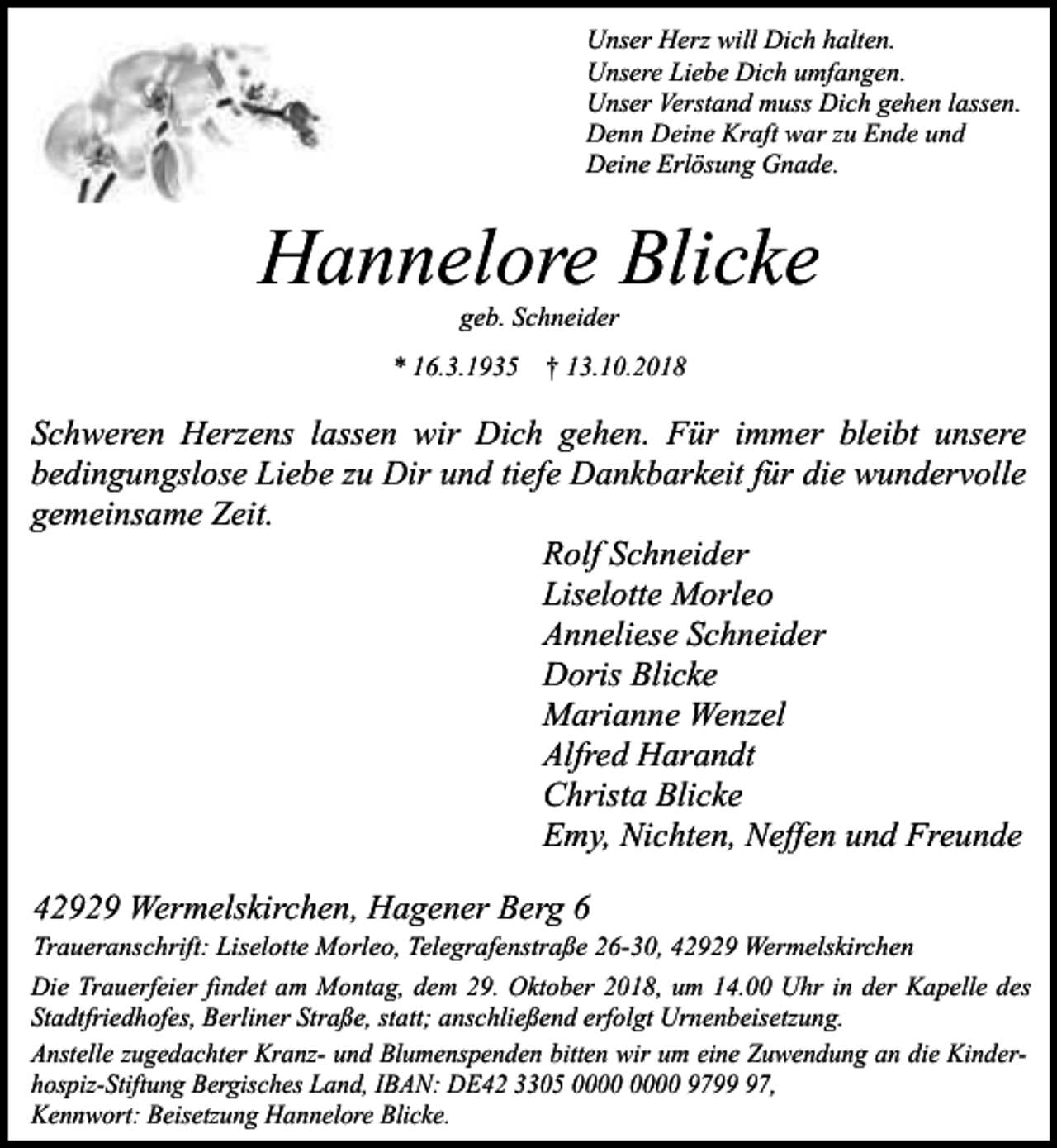 <p>Unser Herz will Dich halten.<br />Unsere Liebe Dich umfangen.<br />Unser Verstand muss Dich gehen lassen.<br />Denn Deine Kraft war zu Ende und<br />Deine Erlösung Gnade.</p><p>Hannelore Blicke<br />geb. Schneider</p><p>* 16.3.1935 † 13.10.2018</p><p>Schweren Herzens lassen wir Dich gehen. Für immer bleibt unsere<br />bedingungslose Liebe zu Dir und tiefe Dankbarkeit für die wundervolle<br />gemeinsame Zeit.<br />Rolf Schneider<br />Liselotte Morleo<br />Anneliese Schneider<br />Doris Blicke<br />Marianne Wenzel<br />Alfred Harandt<br />Christa Blicke<br />Emy, Nichten, Neffen und Freunde<br />42929 Wermelskirchen, Hagener Berg 6</p><p>Traueranschrift: Liselotte Morleo, Telegrafenstraße 26-30, 42929 Wermelskirchen<br />Die Trauerfeier findet am Montag, dem 29. Oktober 2018, um 14.00 Uhr in der Kapelle des<br />Stadtfriedhofes, Berliner Straße, statt; anschließend erfolgt Urnenbeisetzung.<br />Anstelle zugedachter Kranz- und Blumenspenden bitten wir um eine Zuwendung an die Kinderhospiz-Stiftung Bergisches Land, IBAN: DE42 3305 9797,<br />Kennwort: Beisetzung Hannelore Blicke.</p>